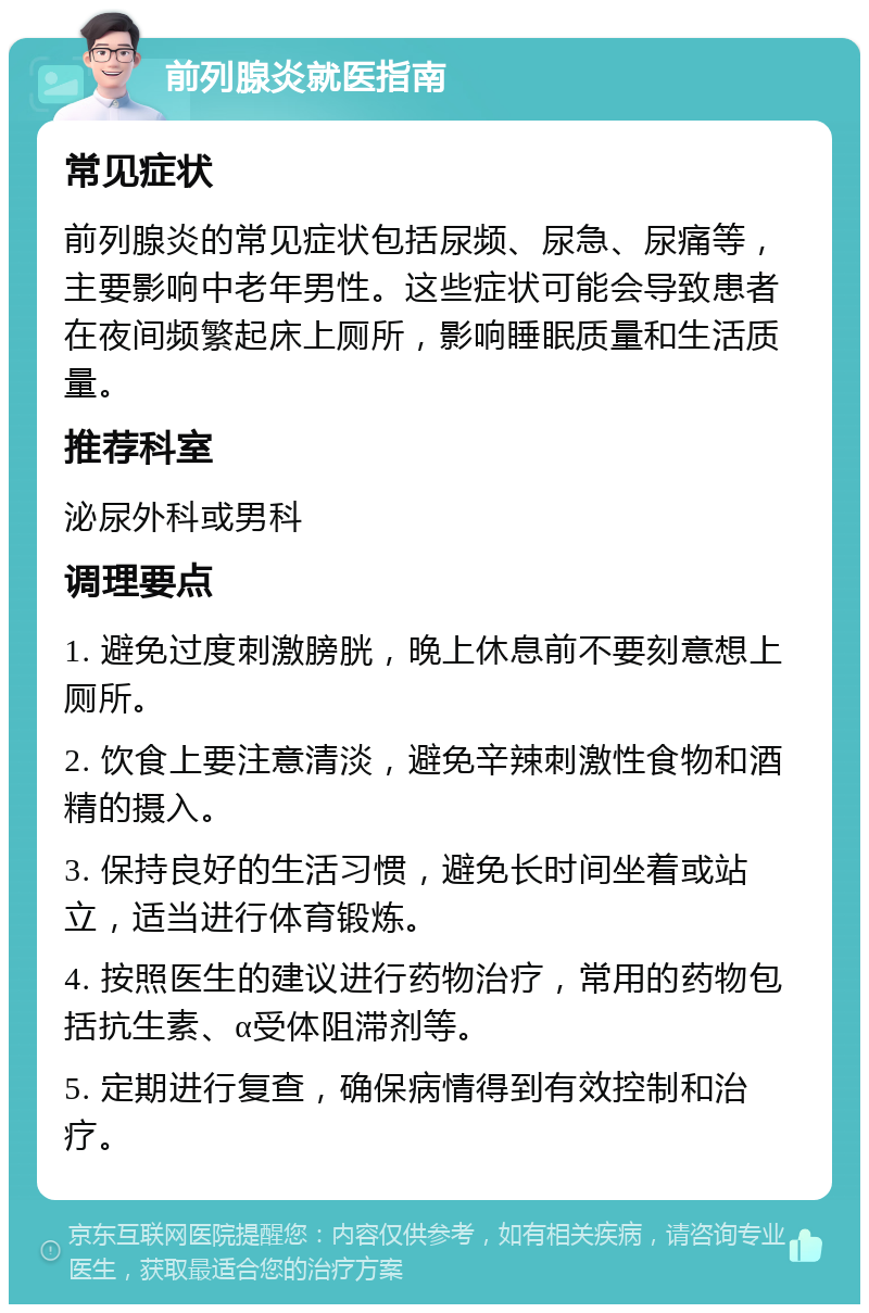 前列腺炎就医指南 常见症状 前列腺炎的常见症状包括尿频、尿急、尿痛等，主要影响中老年男性。这些症状可能会导致患者在夜间频繁起床上厕所，影响睡眠质量和生活质量。 推荐科室 泌尿外科或男科 调理要点 1. 避免过度刺激膀胱，晚上休息前不要刻意想上厕所。 2. 饮食上要注意清淡，避免辛辣刺激性食物和酒精的摄入。 3. 保持良好的生活习惯，避免长时间坐着或站立，适当进行体育锻炼。 4. 按照医生的建议进行药物治疗，常用的药物包括抗生素、α受体阻滞剂等。 5. 定期进行复查，确保病情得到有效控制和治疗。