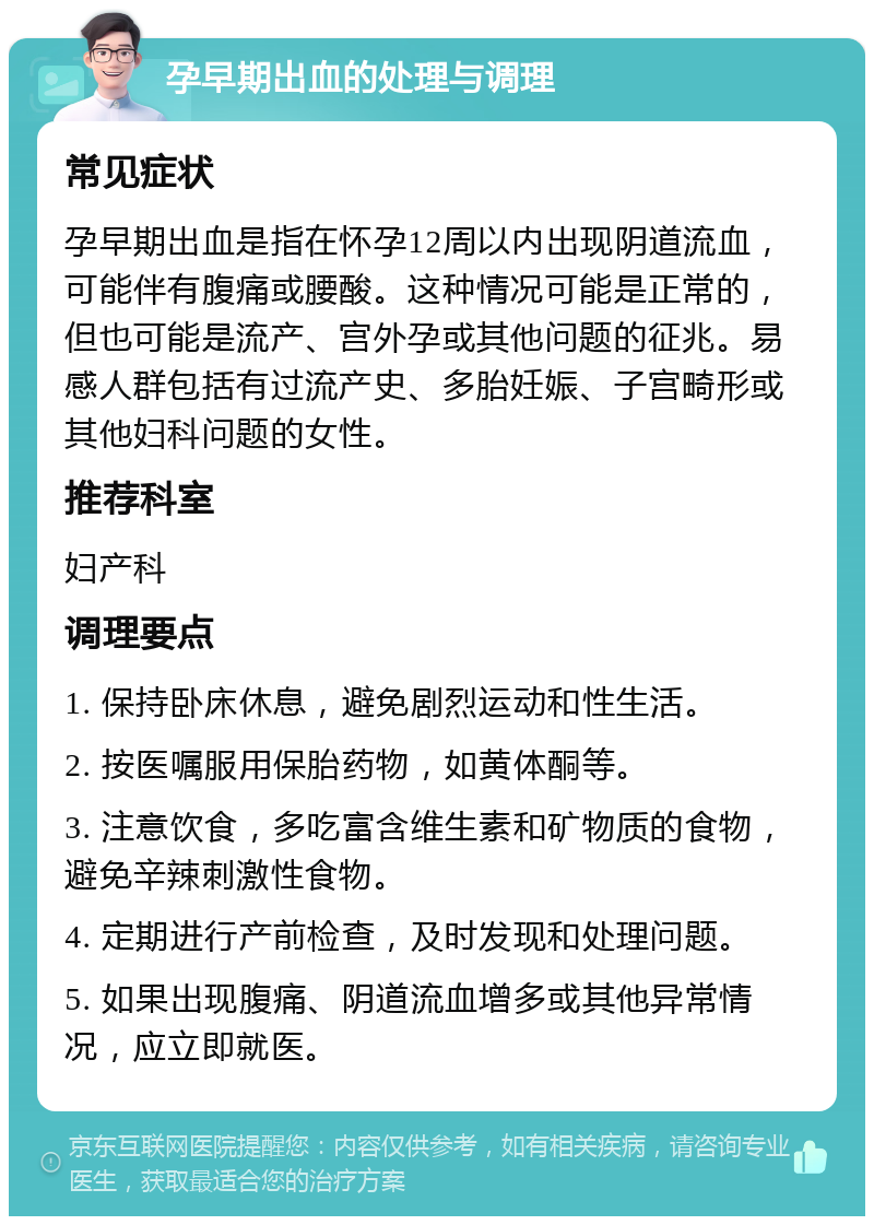 孕早期出血的处理与调理 常见症状 孕早期出血是指在怀孕12周以内出现阴道流血，可能伴有腹痛或腰酸。这种情况可能是正常的，但也可能是流产、宫外孕或其他问题的征兆。易感人群包括有过流产史、多胎妊娠、子宫畸形或其他妇科问题的女性。 推荐科室 妇产科 调理要点 1. 保持卧床休息，避免剧烈运动和性生活。 2. 按医嘱服用保胎药物，如黄体酮等。 3. 注意饮食，多吃富含维生素和矿物质的食物，避免辛辣刺激性食物。 4. 定期进行产前检查，及时发现和处理问题。 5. 如果出现腹痛、阴道流血增多或其他异常情况，应立即就医。