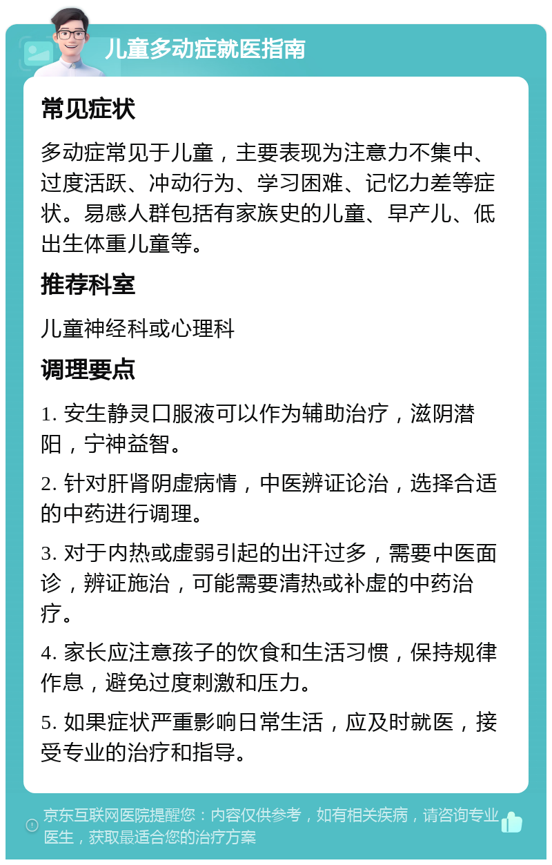 儿童多动症就医指南 常见症状 多动症常见于儿童，主要表现为注意力不集中、过度活跃、冲动行为、学习困难、记忆力差等症状。易感人群包括有家族史的儿童、早产儿、低出生体重儿童等。 推荐科室 儿童神经科或心理科 调理要点 1. 安生静灵口服液可以作为辅助治疗，滋阴潜阳，宁神益智。 2. 针对肝肾阴虚病情，中医辨证论治，选择合适的中药进行调理。 3. 对于内热或虚弱引起的出汗过多，需要中医面诊，辨证施治，可能需要清热或补虚的中药治疗。 4. 家长应注意孩子的饮食和生活习惯，保持规律作息，避免过度刺激和压力。 5. 如果症状严重影响日常生活，应及时就医，接受专业的治疗和指导。