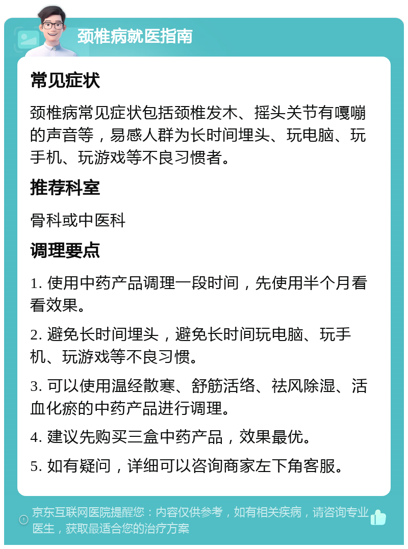 颈椎病就医指南 常见症状 颈椎病常见症状包括颈椎发木、摇头关节有嘎嘣的声音等，易感人群为长时间埋头、玩电脑、玩手机、玩游戏等不良习惯者。 推荐科室 骨科或中医科 调理要点 1. 使用中药产品调理一段时间，先使用半个月看看效果。 2. 避免长时间埋头，避免长时间玩电脑、玩手机、玩游戏等不良习惯。 3. 可以使用温经散寒、舒筋活络、祛风除湿、活血化瘀的中药产品进行调理。 4. 建议先购买三盒中药产品，效果最优。 5. 如有疑问，详细可以咨询商家左下角客服。