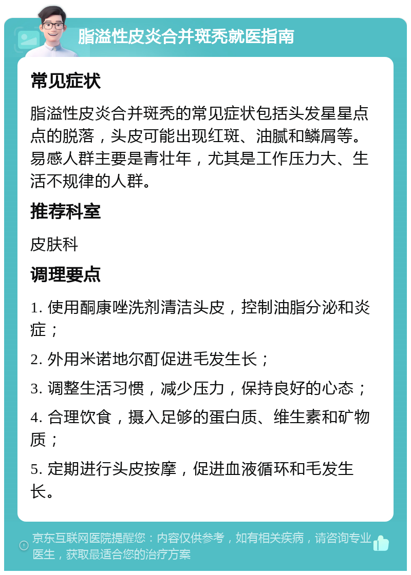 脂溢性皮炎合并斑秃就医指南 常见症状 脂溢性皮炎合并斑秃的常见症状包括头发星星点点的脱落，头皮可能出现红斑、油腻和鳞屑等。易感人群主要是青壮年，尤其是工作压力大、生活不规律的人群。 推荐科室 皮肤科 调理要点 1. 使用酮康唑洗剂清洁头皮，控制油脂分泌和炎症； 2. 外用米诺地尔酊促进毛发生长； 3. 调整生活习惯，减少压力，保持良好的心态； 4. 合理饮食，摄入足够的蛋白质、维生素和矿物质； 5. 定期进行头皮按摩，促进血液循环和毛发生长。