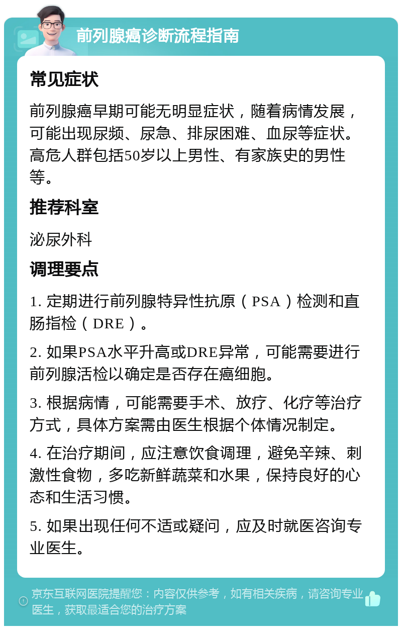 前列腺癌诊断流程指南 常见症状 前列腺癌早期可能无明显症状，随着病情发展，可能出现尿频、尿急、排尿困难、血尿等症状。高危人群包括50岁以上男性、有家族史的男性等。 推荐科室 泌尿外科 调理要点 1. 定期进行前列腺特异性抗原（PSA）检测和直肠指检（DRE）。 2. 如果PSA水平升高或DRE异常，可能需要进行前列腺活检以确定是否存在癌细胞。 3. 根据病情，可能需要手术、放疗、化疗等治疗方式，具体方案需由医生根据个体情况制定。 4. 在治疗期间，应注意饮食调理，避免辛辣、刺激性食物，多吃新鲜蔬菜和水果，保持良好的心态和生活习惯。 5. 如果出现任何不适或疑问，应及时就医咨询专业医生。