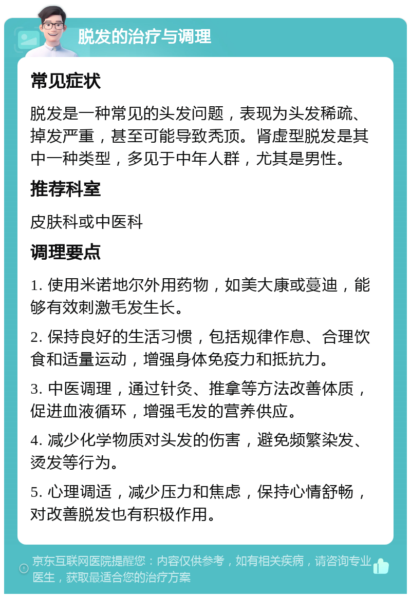 脱发的治疗与调理 常见症状 脱发是一种常见的头发问题，表现为头发稀疏、掉发严重，甚至可能导致秃顶。肾虚型脱发是其中一种类型，多见于中年人群，尤其是男性。 推荐科室 皮肤科或中医科 调理要点 1. 使用米诺地尔外用药物，如美大康或蔓迪，能够有效刺激毛发生长。 2. 保持良好的生活习惯，包括规律作息、合理饮食和适量运动，增强身体免疫力和抵抗力。 3. 中医调理，通过针灸、推拿等方法改善体质，促进血液循环，增强毛发的营养供应。 4. 减少化学物质对头发的伤害，避免频繁染发、烫发等行为。 5. 心理调适，减少压力和焦虑，保持心情舒畅，对改善脱发也有积极作用。