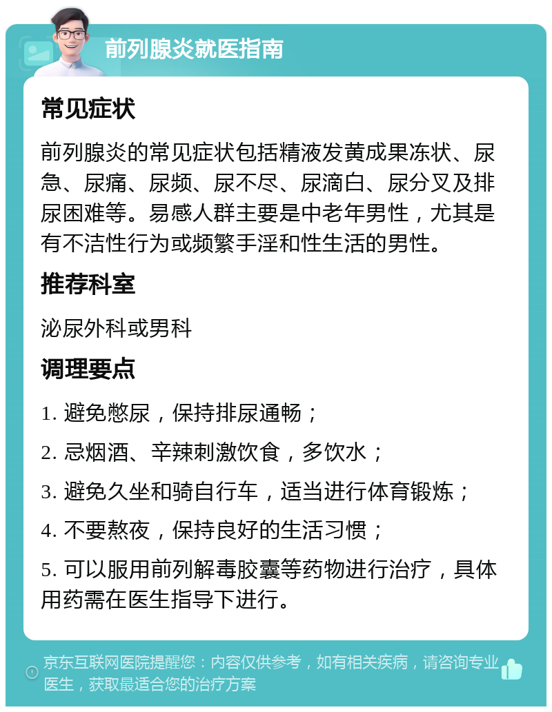 前列腺炎就医指南 常见症状 前列腺炎的常见症状包括精液发黄成果冻状、尿急、尿痛、尿频、尿不尽、尿滴白、尿分叉及排尿困难等。易感人群主要是中老年男性，尤其是有不洁性行为或频繁手淫和性生活的男性。 推荐科室 泌尿外科或男科 调理要点 1. 避免憋尿，保持排尿通畅； 2. 忌烟酒、辛辣刺激饮食，多饮水； 3. 避免久坐和骑自行车，适当进行体育锻炼； 4. 不要熬夜，保持良好的生活习惯； 5. 可以服用前列解毒胶囊等药物进行治疗，具体用药需在医生指导下进行。