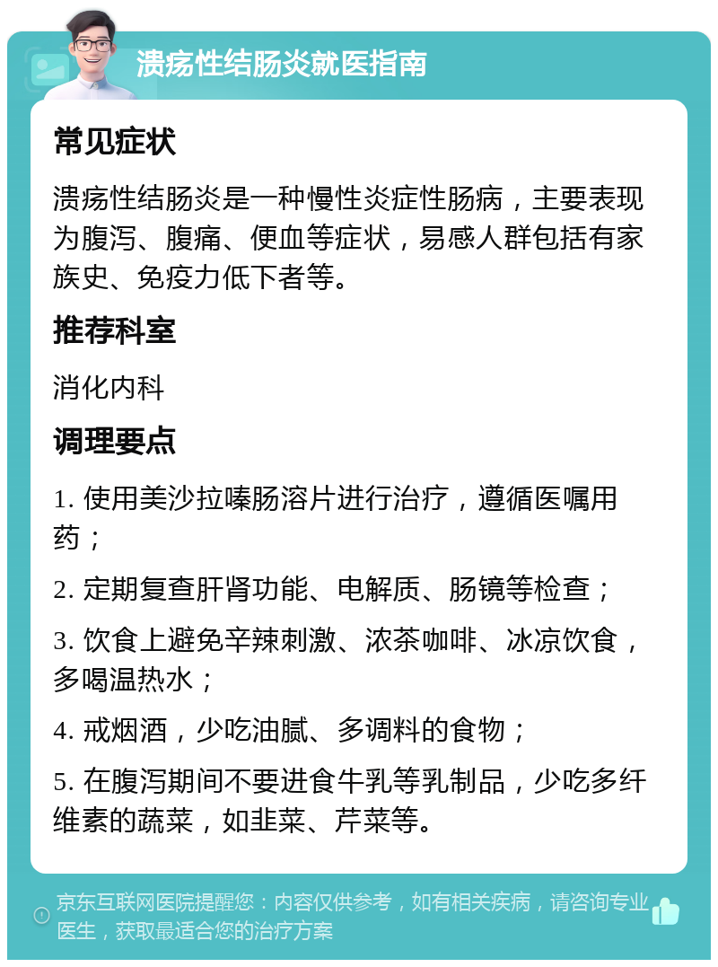 溃疡性结肠炎就医指南 常见症状 溃疡性结肠炎是一种慢性炎症性肠病，主要表现为腹泻、腹痛、便血等症状，易感人群包括有家族史、免疫力低下者等。 推荐科室 消化内科 调理要点 1. 使用美沙拉嗪肠溶片进行治疗，遵循医嘱用药； 2. 定期复查肝肾功能、电解质、肠镜等检查； 3. 饮食上避免辛辣刺激、浓茶咖啡、冰凉饮食，多喝温热水； 4. 戒烟酒，少吃油腻、多调料的食物； 5. 在腹泻期间不要进食牛乳等乳制品，少吃多纤维素的蔬菜，如韭菜、芹菜等。