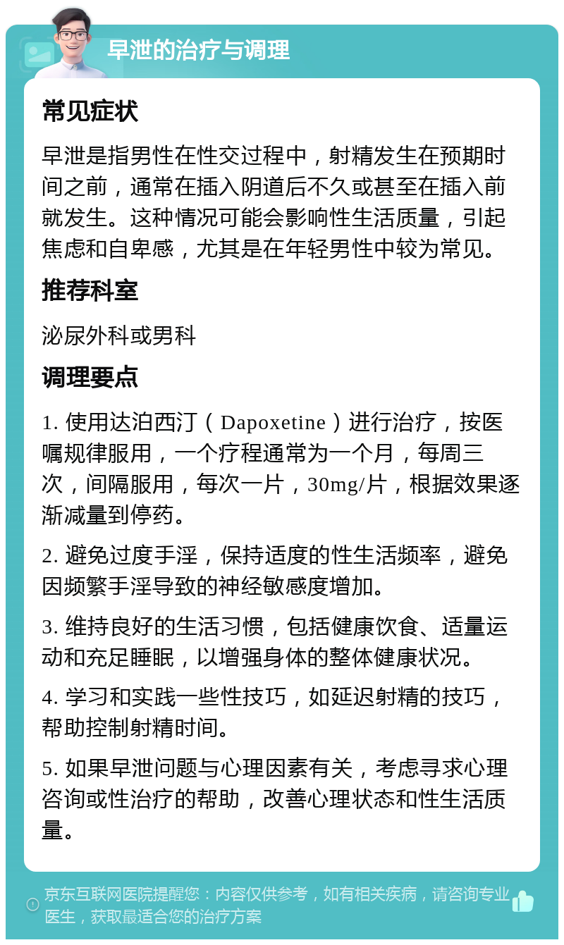 早泄的治疗与调理 常见症状 早泄是指男性在性交过程中，射精发生在预期时间之前，通常在插入阴道后不久或甚至在插入前就发生。这种情况可能会影响性生活质量，引起焦虑和自卑感，尤其是在年轻男性中较为常见。 推荐科室 泌尿外科或男科 调理要点 1. 使用达泊西汀（Dapoxetine）进行治疗，按医嘱规律服用，一个疗程通常为一个月，每周三次，间隔服用，每次一片，30mg/片，根据效果逐渐减量到停药。 2. 避免过度手淫，保持适度的性生活频率，避免因频繁手淫导致的神经敏感度增加。 3. 维持良好的生活习惯，包括健康饮食、适量运动和充足睡眠，以增强身体的整体健康状况。 4. 学习和实践一些性技巧，如延迟射精的技巧，帮助控制射精时间。 5. 如果早泄问题与心理因素有关，考虑寻求心理咨询或性治疗的帮助，改善心理状态和性生活质量。