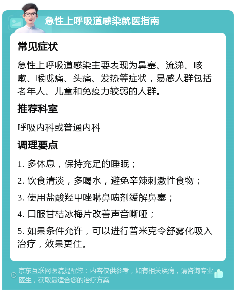 急性上呼吸道感染就医指南 常见症状 急性上呼吸道感染主要表现为鼻塞、流涕、咳嗽、喉咙痛、头痛、发热等症状，易感人群包括老年人、儿童和免疫力较弱的人群。 推荐科室 呼吸内科或普通内科 调理要点 1. 多休息，保持充足的睡眠； 2. 饮食清淡，多喝水，避免辛辣刺激性食物； 3. 使用盐酸羟甲唑啉鼻喷剂缓解鼻塞； 4. 口服甘桔冰梅片改善声音嘶哑； 5. 如果条件允许，可以进行普米克令舒雾化吸入治疗，效果更佳。