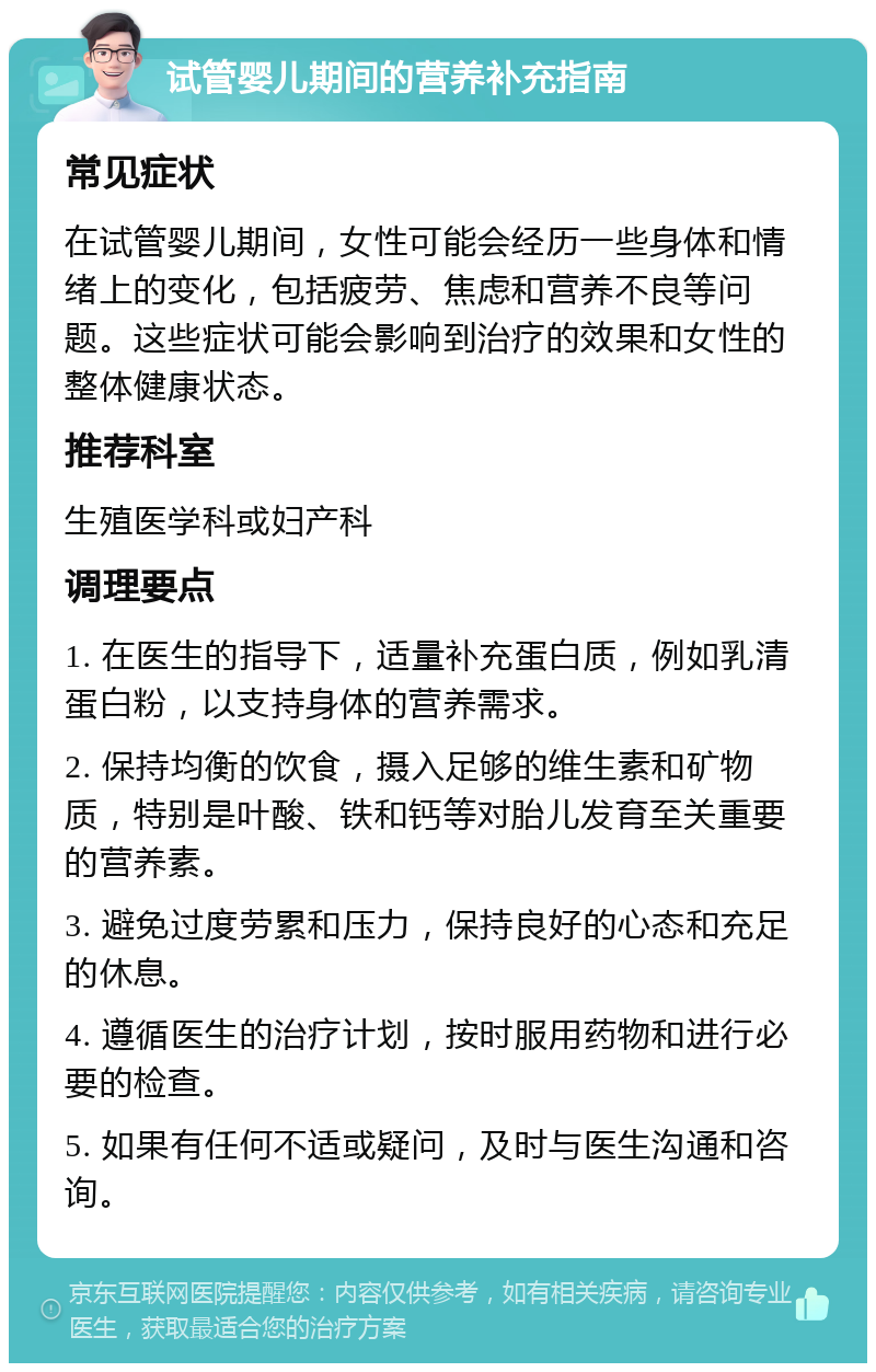 试管婴儿期间的营养补充指南 常见症状 在试管婴儿期间，女性可能会经历一些身体和情绪上的变化，包括疲劳、焦虑和营养不良等问题。这些症状可能会影响到治疗的效果和女性的整体健康状态。 推荐科室 生殖医学科或妇产科 调理要点 1. 在医生的指导下，适量补充蛋白质，例如乳清蛋白粉，以支持身体的营养需求。 2. 保持均衡的饮食，摄入足够的维生素和矿物质，特别是叶酸、铁和钙等对胎儿发育至关重要的营养素。 3. 避免过度劳累和压力，保持良好的心态和充足的休息。 4. 遵循医生的治疗计划，按时服用药物和进行必要的检查。 5. 如果有任何不适或疑问，及时与医生沟通和咨询。