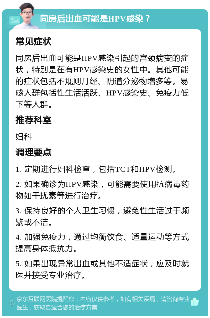 同房后出血可能是HPV感染？ 常见症状 同房后出血可能是HPV感染引起的宫颈病变的症状，特别是在有HPV感染史的女性中。其他可能的症状包括不规则月经、阴道分泌物增多等。易感人群包括性生活活跃、HPV感染史、免疫力低下等人群。 推荐科室 妇科 调理要点 1. 定期进行妇科检查，包括TCT和HPV检测。 2. 如果确诊为HPV感染，可能需要使用抗病毒药物如干扰素等进行治疗。 3. 保持良好的个人卫生习惯，避免性生活过于频繁或不洁。 4. 加强免疫力，通过均衡饮食、适量运动等方式提高身体抵抗力。 5. 如果出现异常出血或其他不适症状，应及时就医并接受专业治疗。