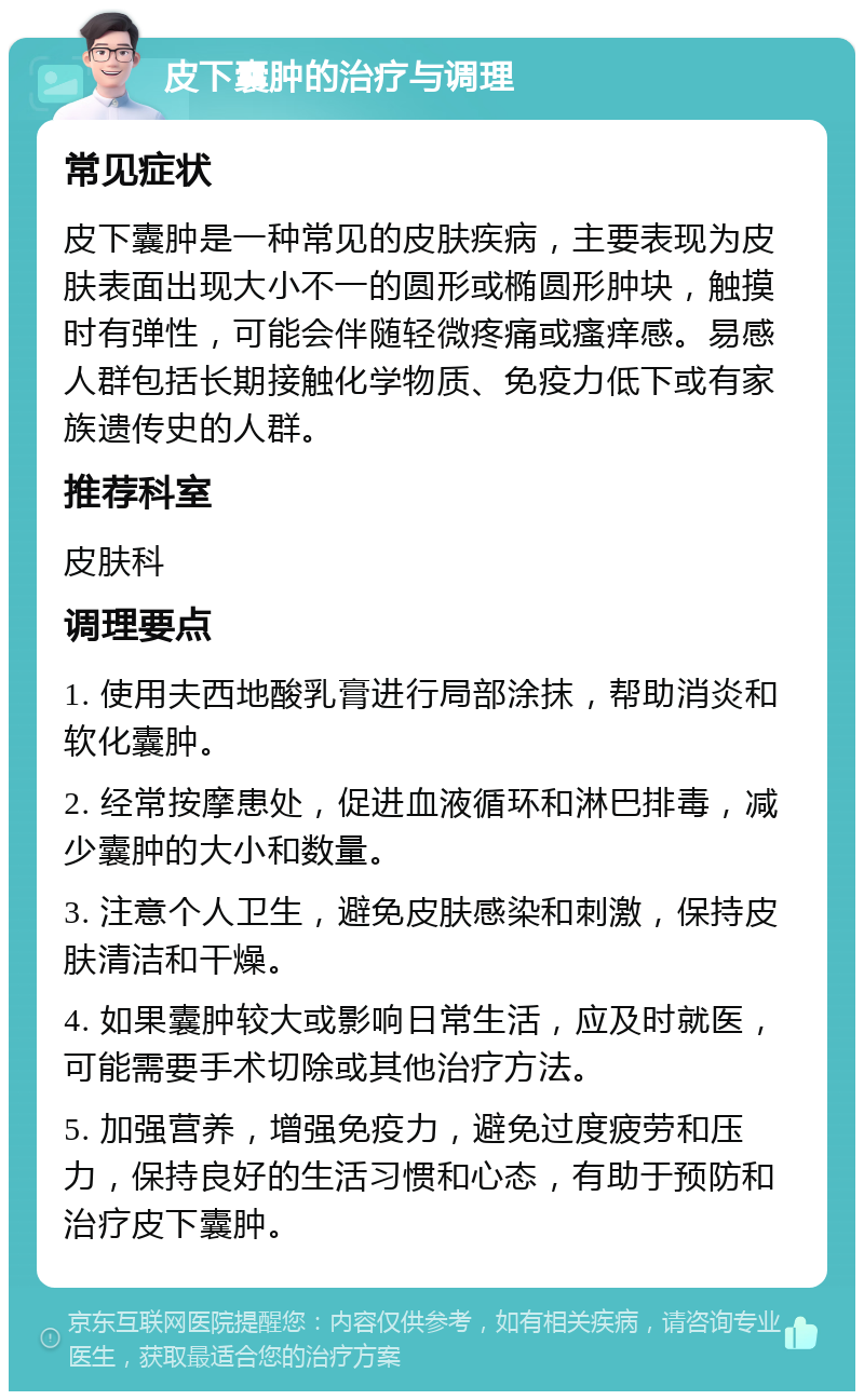 皮下囊肿的治疗与调理 常见症状 皮下囊肿是一种常见的皮肤疾病，主要表现为皮肤表面出现大小不一的圆形或椭圆形肿块，触摸时有弹性，可能会伴随轻微疼痛或瘙痒感。易感人群包括长期接触化学物质、免疫力低下或有家族遗传史的人群。 推荐科室 皮肤科 调理要点 1. 使用夫西地酸乳膏进行局部涂抹，帮助消炎和软化囊肿。 2. 经常按摩患处，促进血液循环和淋巴排毒，减少囊肿的大小和数量。 3. 注意个人卫生，避免皮肤感染和刺激，保持皮肤清洁和干燥。 4. 如果囊肿较大或影响日常生活，应及时就医，可能需要手术切除或其他治疗方法。 5. 加强营养，增强免疫力，避免过度疲劳和压力，保持良好的生活习惯和心态，有助于预防和治疗皮下囊肿。