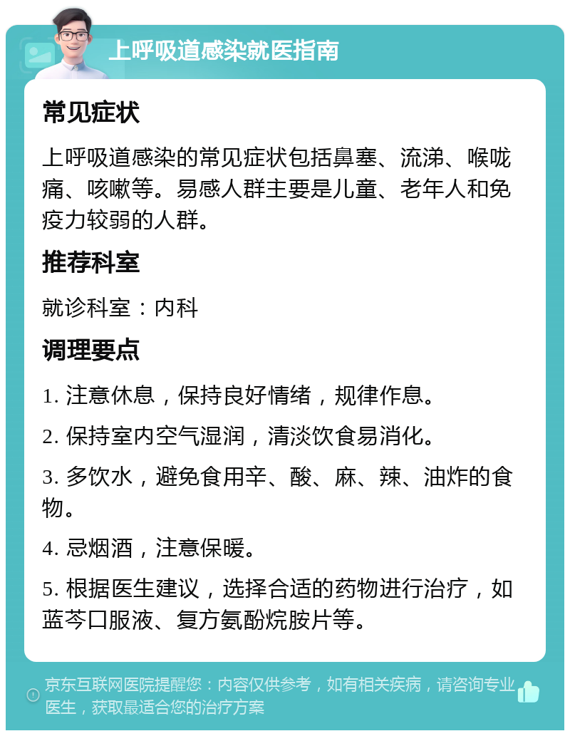 上呼吸道感染就医指南 常见症状 上呼吸道感染的常见症状包括鼻塞、流涕、喉咙痛、咳嗽等。易感人群主要是儿童、老年人和免疫力较弱的人群。 推荐科室 就诊科室：内科 调理要点 1. 注意休息，保持良好情绪，规律作息。 2. 保持室内空气湿润，清淡饮食易消化。 3. 多饮水，避免食用辛、酸、麻、辣、油炸的食物。 4. 忌烟酒，注意保暖。 5. 根据医生建议，选择合适的药物进行治疗，如蓝芩口服液、复方氨酚烷胺片等。