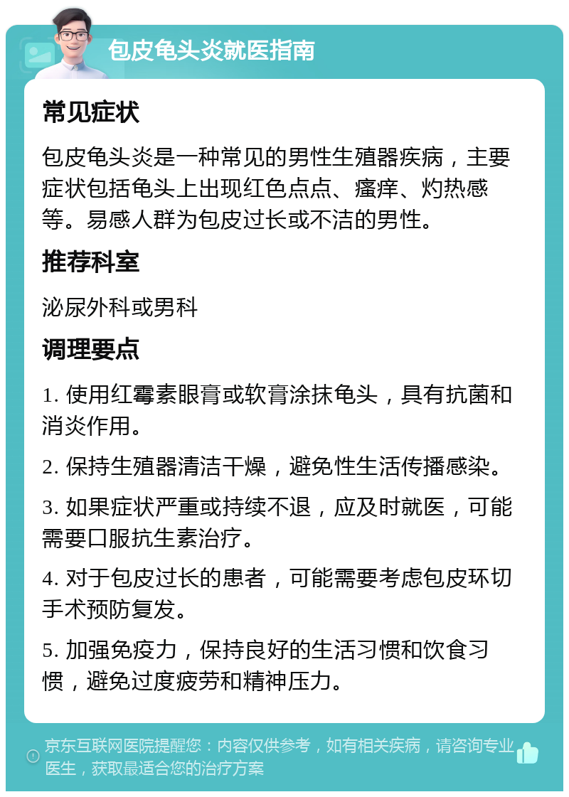 包皮龟头炎就医指南 常见症状 包皮龟头炎是一种常见的男性生殖器疾病，主要症状包括龟头上出现红色点点、瘙痒、灼热感等。易感人群为包皮过长或不洁的男性。 推荐科室 泌尿外科或男科 调理要点 1. 使用红霉素眼膏或软膏涂抹龟头，具有抗菌和消炎作用。 2. 保持生殖器清洁干燥，避免性生活传播感染。 3. 如果症状严重或持续不退，应及时就医，可能需要口服抗生素治疗。 4. 对于包皮过长的患者，可能需要考虑包皮环切手术预防复发。 5. 加强免疫力，保持良好的生活习惯和饮食习惯，避免过度疲劳和精神压力。