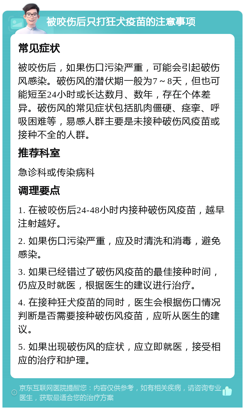 被咬伤后只打狂犬疫苗的注意事项 常见症状 被咬伤后，如果伤口污染严重，可能会引起破伤风感染。破伤风的潜伏期一般为7～8天，但也可能短至24小时或长达数月、数年，存在个体差异。破伤风的常见症状包括肌肉僵硬、痉挛、呼吸困难等，易感人群主要是未接种破伤风疫苗或接种不全的人群。 推荐科室 急诊科或传染病科 调理要点 1. 在被咬伤后24-48小时内接种破伤风疫苗，越早注射越好。 2. 如果伤口污染严重，应及时清洗和消毒，避免感染。 3. 如果已经错过了破伤风疫苗的最佳接种时间，仍应及时就医，根据医生的建议进行治疗。 4. 在接种狂犬疫苗的同时，医生会根据伤口情况判断是否需要接种破伤风疫苗，应听从医生的建议。 5. 如果出现破伤风的症状，应立即就医，接受相应的治疗和护理。