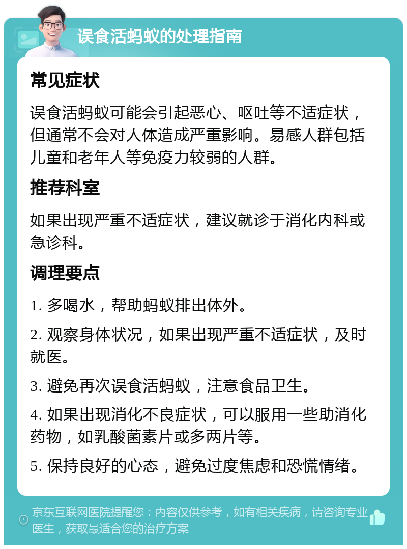 误食活蚂蚁的处理指南 常见症状 误食活蚂蚁可能会引起恶心、呕吐等不适症状，但通常不会对人体造成严重影响。易感人群包括儿童和老年人等免疫力较弱的人群。 推荐科室 如果出现严重不适症状，建议就诊于消化内科或急诊科。 调理要点 1. 多喝水，帮助蚂蚁排出体外。 2. 观察身体状况，如果出现严重不适症状，及时就医。 3. 避免再次误食活蚂蚁，注意食品卫生。 4. 如果出现消化不良症状，可以服用一些助消化药物，如乳酸菌素片或多两片等。 5. 保持良好的心态，避免过度焦虑和恐慌情绪。