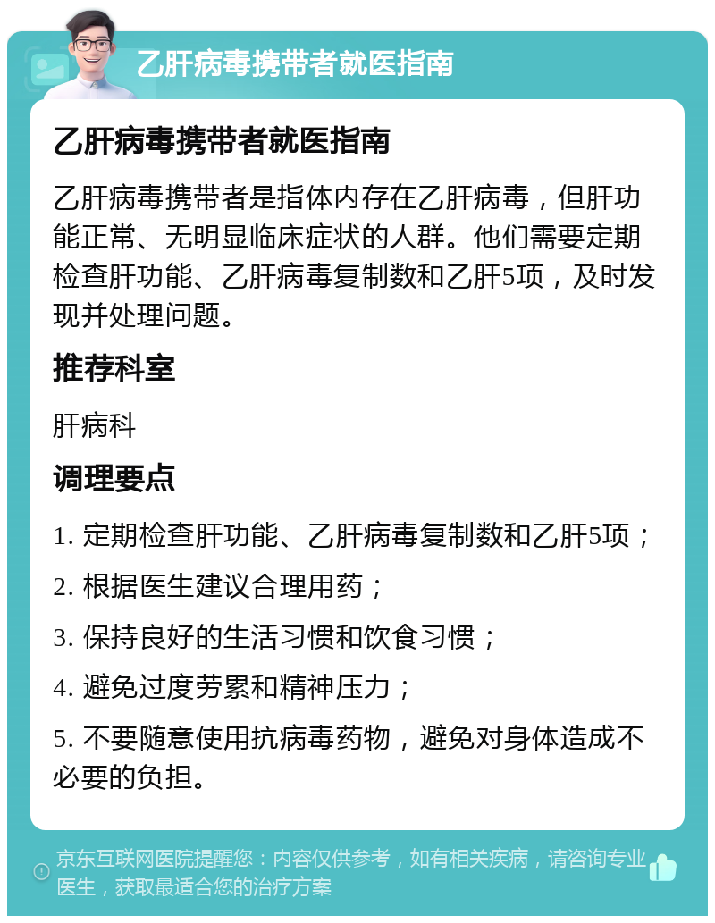 乙肝病毒携带者就医指南 乙肝病毒携带者就医指南 乙肝病毒携带者是指体内存在乙肝病毒，但肝功能正常、无明显临床症状的人群。他们需要定期检查肝功能、乙肝病毒复制数和乙肝5项，及时发现并处理问题。 推荐科室 肝病科 调理要点 1. 定期检查肝功能、乙肝病毒复制数和乙肝5项； 2. 根据医生建议合理用药； 3. 保持良好的生活习惯和饮食习惯； 4. 避免过度劳累和精神压力； 5. 不要随意使用抗病毒药物，避免对身体造成不必要的负担。