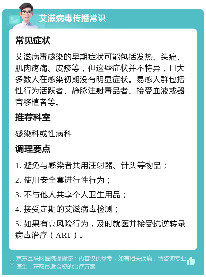 艾滋病毒传播常识 常见症状 艾滋病毒感染的早期症状可能包括发热、头痛、肌肉疼痛、皮疹等，但这些症状并不特异，且大多数人在感染初期没有明显症状。易感人群包括性行为活跃者、静脉注射毒品者、接受血液或器官移植者等。 推荐科室 感染科或性病科 调理要点 1. 避免与感染者共用注射器、针头等物品； 2. 使用安全套进行性行为； 3. 不与他人共享个人卫生用品； 4. 接受定期的艾滋病毒检测； 5. 如果有高风险行为，及时就医并接受抗逆转录病毒治疗（ART）。