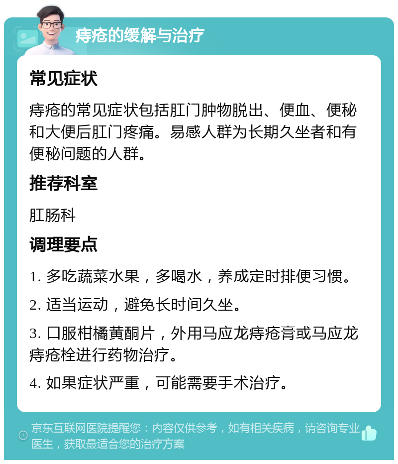 痔疮的缓解与治疗 常见症状 痔疮的常见症状包括肛门肿物脱出、便血、便秘和大便后肛门疼痛。易感人群为长期久坐者和有便秘问题的人群。 推荐科室 肛肠科 调理要点 1. 多吃蔬菜水果，多喝水，养成定时排便习惯。 2. 适当运动，避免长时间久坐。 3. 口服柑橘黄酮片，外用马应龙痔疮膏或马应龙痔疮栓进行药物治疗。 4. 如果症状严重，可能需要手术治疗。