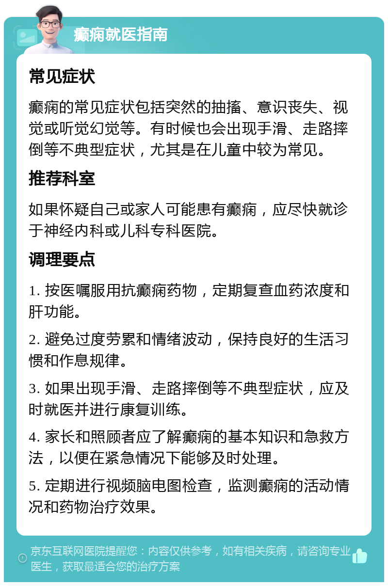 癫痫就医指南 常见症状 癫痫的常见症状包括突然的抽搐、意识丧失、视觉或听觉幻觉等。有时候也会出现手滑、走路摔倒等不典型症状，尤其是在儿童中较为常见。 推荐科室 如果怀疑自己或家人可能患有癫痫，应尽快就诊于神经内科或儿科专科医院。 调理要点 1. 按医嘱服用抗癫痫药物，定期复查血药浓度和肝功能。 2. 避免过度劳累和情绪波动，保持良好的生活习惯和作息规律。 3. 如果出现手滑、走路摔倒等不典型症状，应及时就医并进行康复训练。 4. 家长和照顾者应了解癫痫的基本知识和急救方法，以便在紧急情况下能够及时处理。 5. 定期进行视频脑电图检查，监测癫痫的活动情况和药物治疗效果。