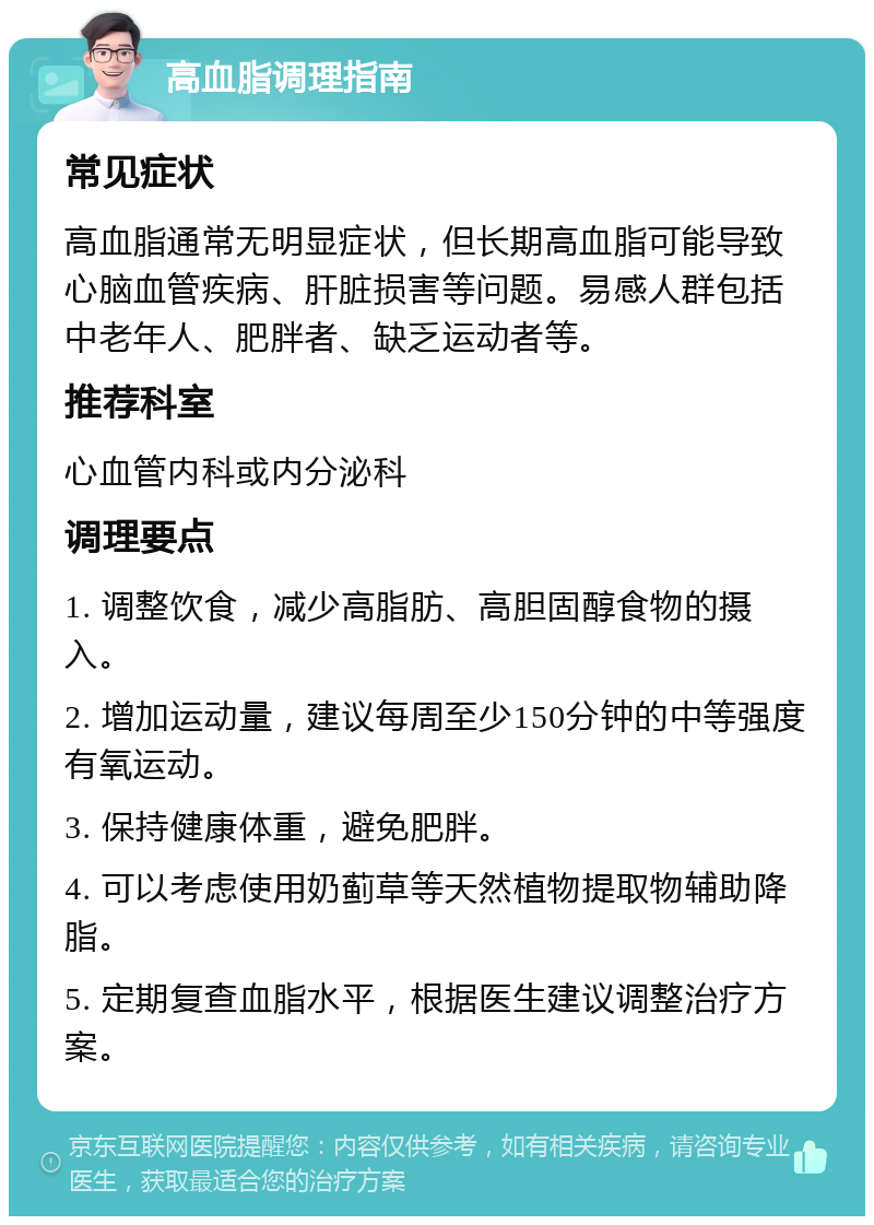 高血脂调理指南 常见症状 高血脂通常无明显症状，但长期高血脂可能导致心脑血管疾病、肝脏损害等问题。易感人群包括中老年人、肥胖者、缺乏运动者等。 推荐科室 心血管内科或内分泌科 调理要点 1. 调整饮食，减少高脂肪、高胆固醇食物的摄入。 2. 增加运动量，建议每周至少150分钟的中等强度有氧运动。 3. 保持健康体重，避免肥胖。 4. 可以考虑使用奶蓟草等天然植物提取物辅助降脂。 5. 定期复查血脂水平，根据医生建议调整治疗方案。