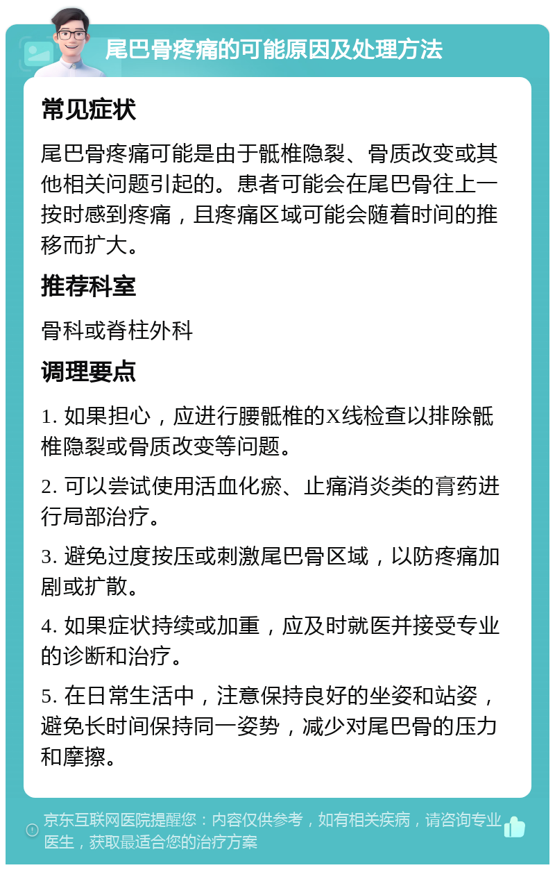 尾巴骨疼痛的可能原因及处理方法 常见症状 尾巴骨疼痛可能是由于骶椎隐裂、骨质改变或其他相关问题引起的。患者可能会在尾巴骨往上一按时感到疼痛，且疼痛区域可能会随着时间的推移而扩大。 推荐科室 骨科或脊柱外科 调理要点 1. 如果担心，应进行腰骶椎的X线检查以排除骶椎隐裂或骨质改变等问题。 2. 可以尝试使用活血化瘀、止痛消炎类的膏药进行局部治疗。 3. 避免过度按压或刺激尾巴骨区域，以防疼痛加剧或扩散。 4. 如果症状持续或加重，应及时就医并接受专业的诊断和治疗。 5. 在日常生活中，注意保持良好的坐姿和站姿，避免长时间保持同一姿势，减少对尾巴骨的压力和摩擦。