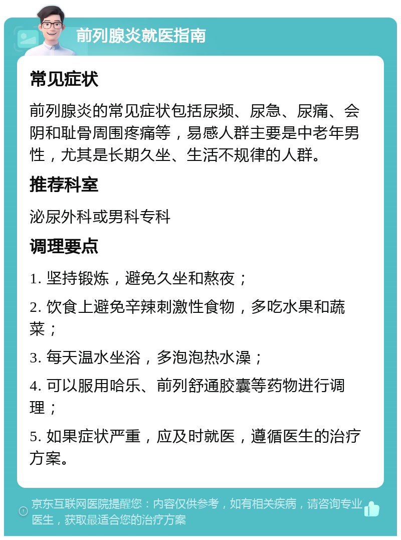 前列腺炎就医指南 常见症状 前列腺炎的常见症状包括尿频、尿急、尿痛、会阴和耻骨周围疼痛等，易感人群主要是中老年男性，尤其是长期久坐、生活不规律的人群。 推荐科室 泌尿外科或男科专科 调理要点 1. 坚持锻炼，避免久坐和熬夜； 2. 饮食上避免辛辣刺激性食物，多吃水果和蔬菜； 3. 每天温水坐浴，多泡泡热水澡； 4. 可以服用哈乐、前列舒通胶囊等药物进行调理； 5. 如果症状严重，应及时就医，遵循医生的治疗方案。