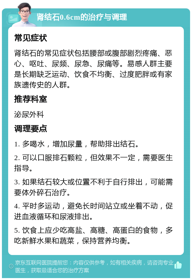 肾结石0.6cm的治疗与调理 常见症状 肾结石的常见症状包括腰部或腹部剧烈疼痛、恶心、呕吐、尿频、尿急、尿痛等。易感人群主要是长期缺乏运动、饮食不均衡、过度肥胖或有家族遗传史的人群。 推荐科室 泌尿外科 调理要点 1. 多喝水，增加尿量，帮助排出结石。 2. 可以口服排石颗粒，但效果不一定，需要医生指导。 3. 如果结石较大或位置不利于自行排出，可能需要体外碎石治疗。 4. 平时多运动，避免长时间站立或坐着不动，促进血液循环和尿液排出。 5. 饮食上应少吃高盐、高糖、高蛋白的食物，多吃新鲜水果和蔬菜，保持营养均衡。