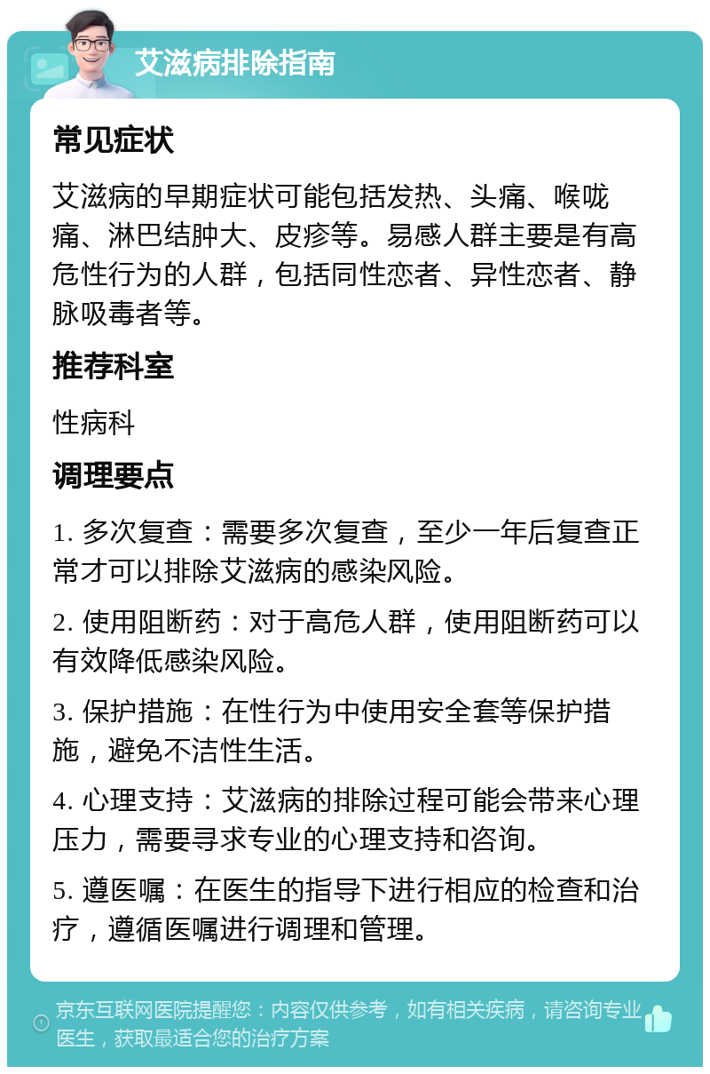 艾滋病排除指南 常见症状 艾滋病的早期症状可能包括发热、头痛、喉咙痛、淋巴结肿大、皮疹等。易感人群主要是有高危性行为的人群，包括同性恋者、异性恋者、静脉吸毒者等。 推荐科室 性病科 调理要点 1. 多次复查：需要多次复查，至少一年后复查正常才可以排除艾滋病的感染风险。 2. 使用阻断药：对于高危人群，使用阻断药可以有效降低感染风险。 3. 保护措施：在性行为中使用安全套等保护措施，避免不洁性生活。 4. 心理支持：艾滋病的排除过程可能会带来心理压力，需要寻求专业的心理支持和咨询。 5. 遵医嘱：在医生的指导下进行相应的检查和治疗，遵循医嘱进行调理和管理。