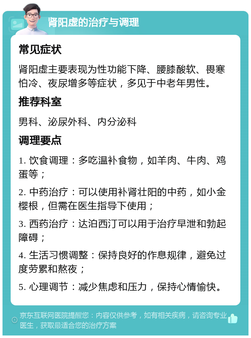 肾阳虚的治疗与调理 常见症状 肾阳虚主要表现为性功能下降、腰膝酸软、畏寒怕冷、夜尿增多等症状，多见于中老年男性。 推荐科室 男科、泌尿外科、内分泌科 调理要点 1. 饮食调理：多吃温补食物，如羊肉、牛肉、鸡蛋等； 2. 中药治疗：可以使用补肾壮阳的中药，如小金樱根，但需在医生指导下使用； 3. 西药治疗：达泊西汀可以用于治疗早泄和勃起障碍； 4. 生活习惯调整：保持良好的作息规律，避免过度劳累和熬夜； 5. 心理调节：减少焦虑和压力，保持心情愉快。