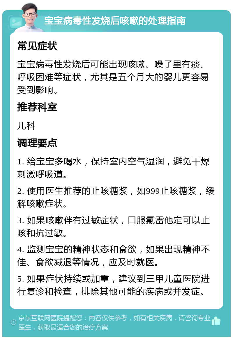 宝宝病毒性发烧后咳嗽的处理指南 常见症状 宝宝病毒性发烧后可能出现咳嗽、嗓子里有痰、呼吸困难等症状，尤其是五个月大的婴儿更容易受到影响。 推荐科室 儿科 调理要点 1. 给宝宝多喝水，保持室内空气湿润，避免干燥刺激呼吸道。 2. 使用医生推荐的止咳糖浆，如999止咳糖浆，缓解咳嗽症状。 3. 如果咳嗽伴有过敏症状，口服氯雷他定可以止咳和抗过敏。 4. 监测宝宝的精神状态和食欲，如果出现精神不佳、食欲减退等情况，应及时就医。 5. 如果症状持续或加重，建议到三甲儿童医院进行复诊和检查，排除其他可能的疾病或并发症。