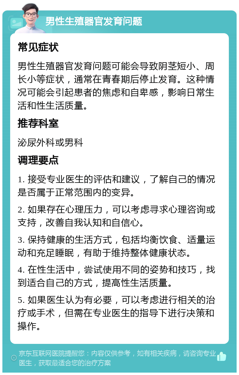 男性生殖器官发育问题 常见症状 男性生殖器官发育问题可能会导致阴茎短小、周长小等症状，通常在青春期后停止发育。这种情况可能会引起患者的焦虑和自卑感，影响日常生活和性生活质量。 推荐科室 泌尿外科或男科 调理要点 1. 接受专业医生的评估和建议，了解自己的情况是否属于正常范围内的变异。 2. 如果存在心理压力，可以考虑寻求心理咨询或支持，改善自我认知和自信心。 3. 保持健康的生活方式，包括均衡饮食、适量运动和充足睡眠，有助于维持整体健康状态。 4. 在性生活中，尝试使用不同的姿势和技巧，找到适合自己的方式，提高性生活质量。 5. 如果医生认为有必要，可以考虑进行相关的治疗或手术，但需在专业医生的指导下进行决策和操作。