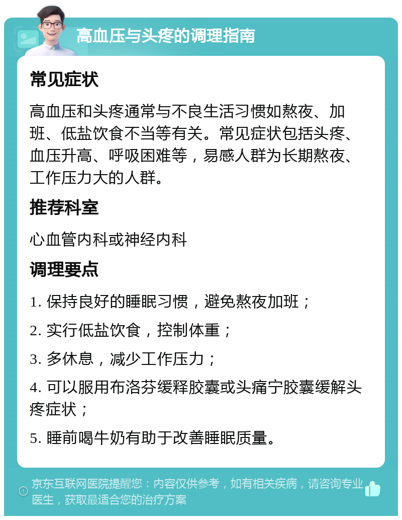 高血压与头疼的调理指南 常见症状 高血压和头疼通常与不良生活习惯如熬夜、加班、低盐饮食不当等有关。常见症状包括头疼、血压升高、呼吸困难等，易感人群为长期熬夜、工作压力大的人群。 推荐科室 心血管内科或神经内科 调理要点 1. 保持良好的睡眠习惯，避免熬夜加班； 2. 实行低盐饮食，控制体重； 3. 多休息，减少工作压力； 4. 可以服用布洛芬缓释胶囊或头痛宁胶囊缓解头疼症状； 5. 睡前喝牛奶有助于改善睡眠质量。