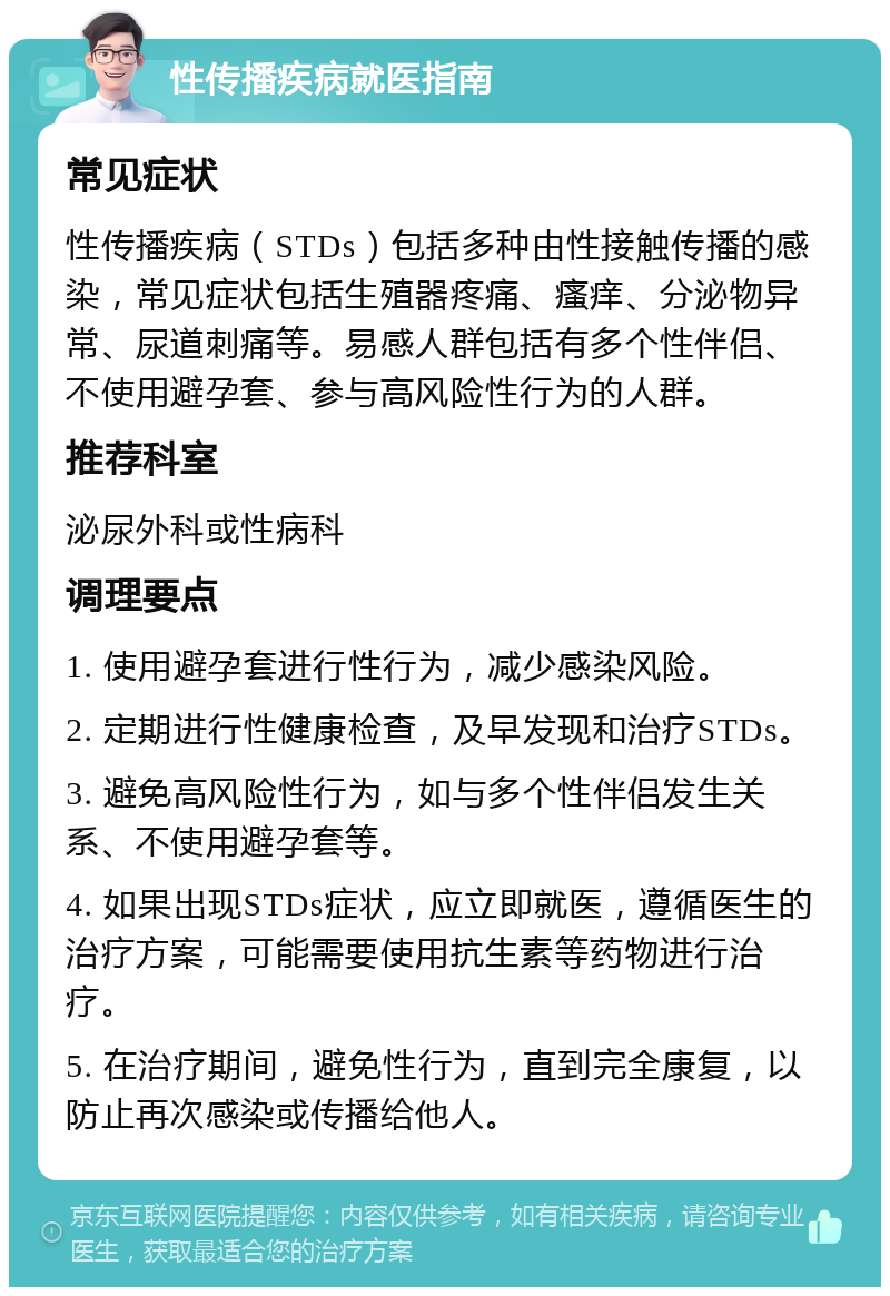 性传播疾病就医指南 常见症状 性传播疾病（STDs）包括多种由性接触传播的感染，常见症状包括生殖器疼痛、瘙痒、分泌物异常、尿道刺痛等。易感人群包括有多个性伴侣、不使用避孕套、参与高风险性行为的人群。 推荐科室 泌尿外科或性病科 调理要点 1. 使用避孕套进行性行为，减少感染风险。 2. 定期进行性健康检查，及早发现和治疗STDs。 3. 避免高风险性行为，如与多个性伴侣发生关系、不使用避孕套等。 4. 如果出现STDs症状，应立即就医，遵循医生的治疗方案，可能需要使用抗生素等药物进行治疗。 5. 在治疗期间，避免性行为，直到完全康复，以防止再次感染或传播给他人。