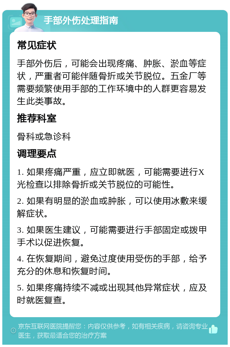 手部外伤处理指南 常见症状 手部外伤后，可能会出现疼痛、肿胀、淤血等症状，严重者可能伴随骨折或关节脱位。五金厂等需要频繁使用手部的工作环境中的人群更容易发生此类事故。 推荐科室 骨科或急诊科 调理要点 1. 如果疼痛严重，应立即就医，可能需要进行X光检查以排除骨折或关节脱位的可能性。 2. 如果有明显的淤血或肿胀，可以使用冰敷来缓解症状。 3. 如果医生建议，可能需要进行手部固定或拨甲手术以促进恢复。 4. 在恢复期间，避免过度使用受伤的手部，给予充分的休息和恢复时间。 5. 如果疼痛持续不减或出现其他异常症状，应及时就医复查。