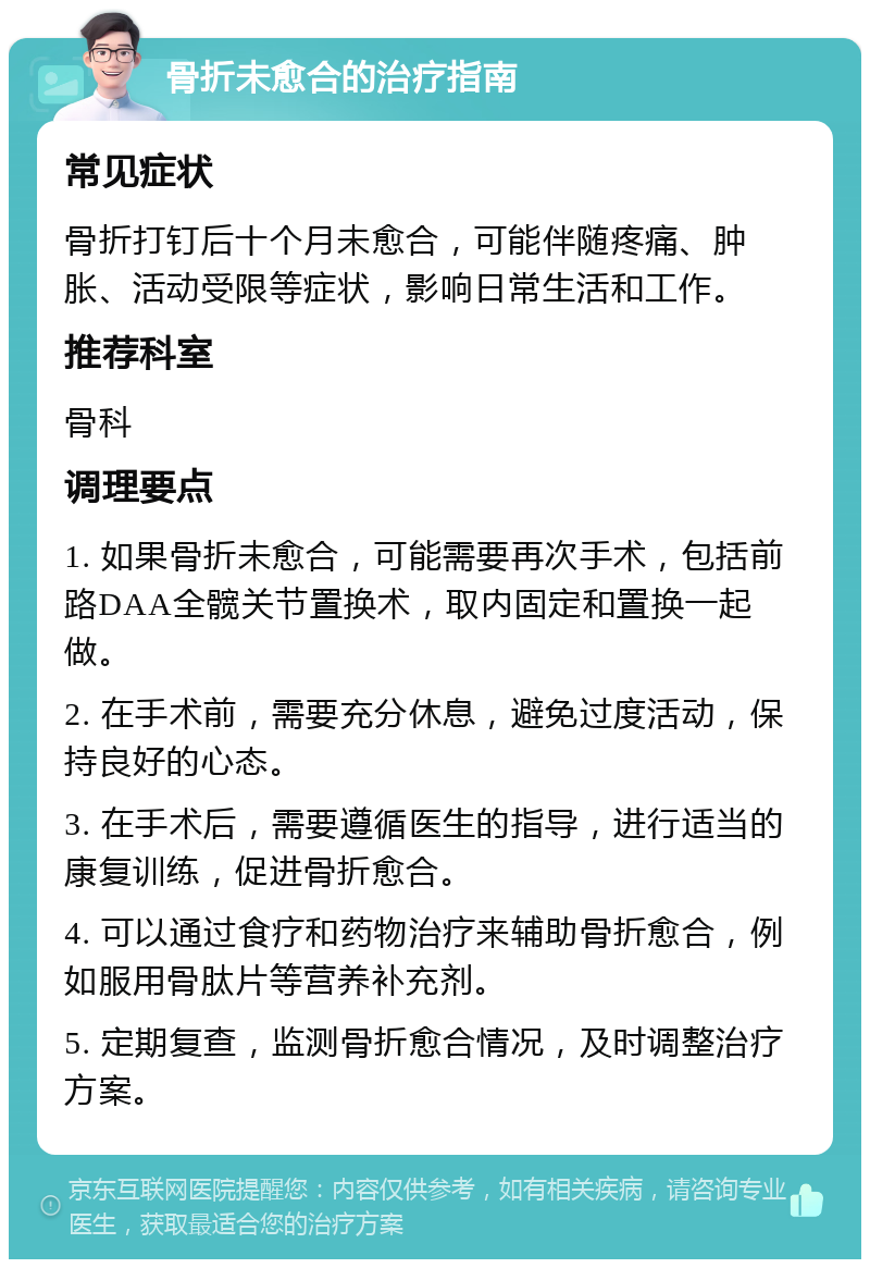 骨折未愈合的治疗指南 常见症状 骨折打钉后十个月未愈合，可能伴随疼痛、肿胀、活动受限等症状，影响日常生活和工作。 推荐科室 骨科 调理要点 1. 如果骨折未愈合，可能需要再次手术，包括前路DAA全髋关节置换术，取内固定和置换一起做。 2. 在手术前，需要充分休息，避免过度活动，保持良好的心态。 3. 在手术后，需要遵循医生的指导，进行适当的康复训练，促进骨折愈合。 4. 可以通过食疗和药物治疗来辅助骨折愈合，例如服用骨肽片等营养补充剂。 5. 定期复查，监测骨折愈合情况，及时调整治疗方案。