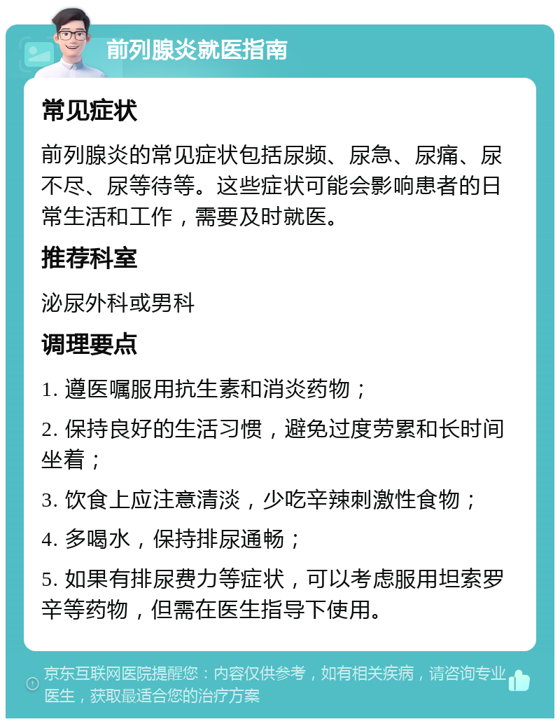 前列腺炎就医指南 常见症状 前列腺炎的常见症状包括尿频、尿急、尿痛、尿不尽、尿等待等。这些症状可能会影响患者的日常生活和工作，需要及时就医。 推荐科室 泌尿外科或男科 调理要点 1. 遵医嘱服用抗生素和消炎药物； 2. 保持良好的生活习惯，避免过度劳累和长时间坐着； 3. 饮食上应注意清淡，少吃辛辣刺激性食物； 4. 多喝水，保持排尿通畅； 5. 如果有排尿费力等症状，可以考虑服用坦索罗辛等药物，但需在医生指导下使用。