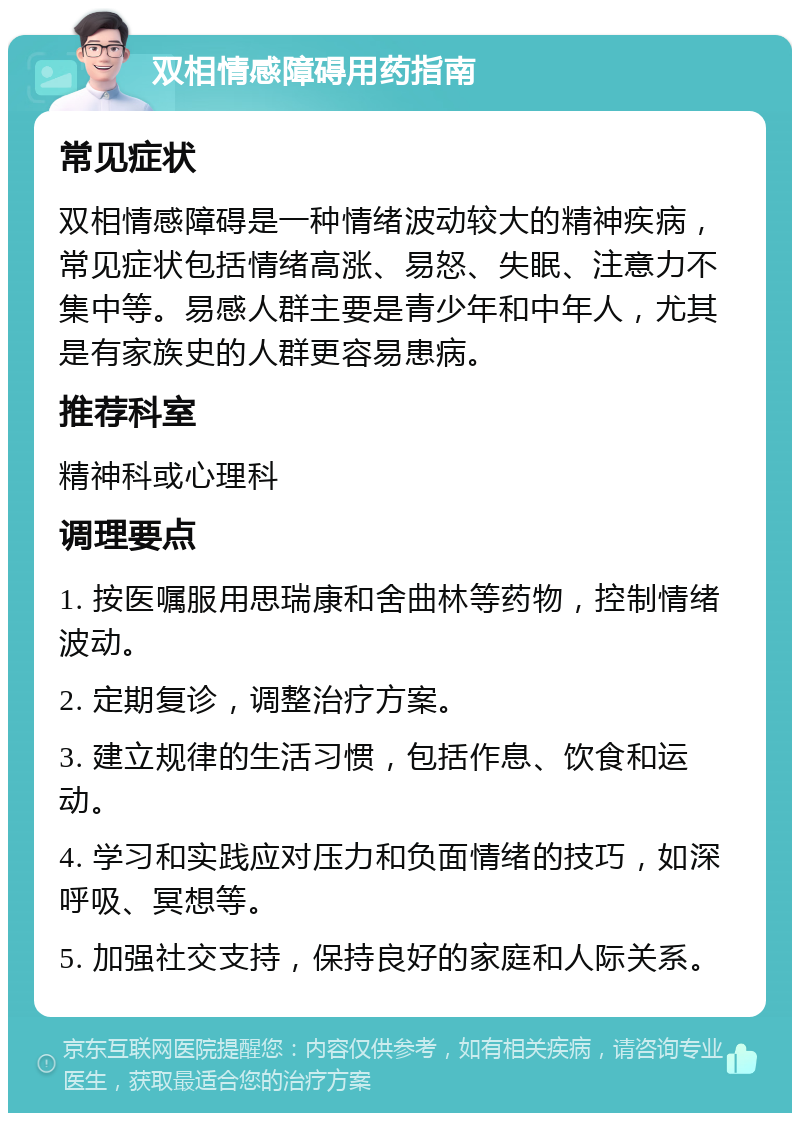 双相情感障碍用药指南 常见症状 双相情感障碍是一种情绪波动较大的精神疾病，常见症状包括情绪高涨、易怒、失眠、注意力不集中等。易感人群主要是青少年和中年人，尤其是有家族史的人群更容易患病。 推荐科室 精神科或心理科 调理要点 1. 按医嘱服用思瑞康和舍曲林等药物，控制情绪波动。 2. 定期复诊，调整治疗方案。 3. 建立规律的生活习惯，包括作息、饮食和运动。 4. 学习和实践应对压力和负面情绪的技巧，如深呼吸、冥想等。 5. 加强社交支持，保持良好的家庭和人际关系。