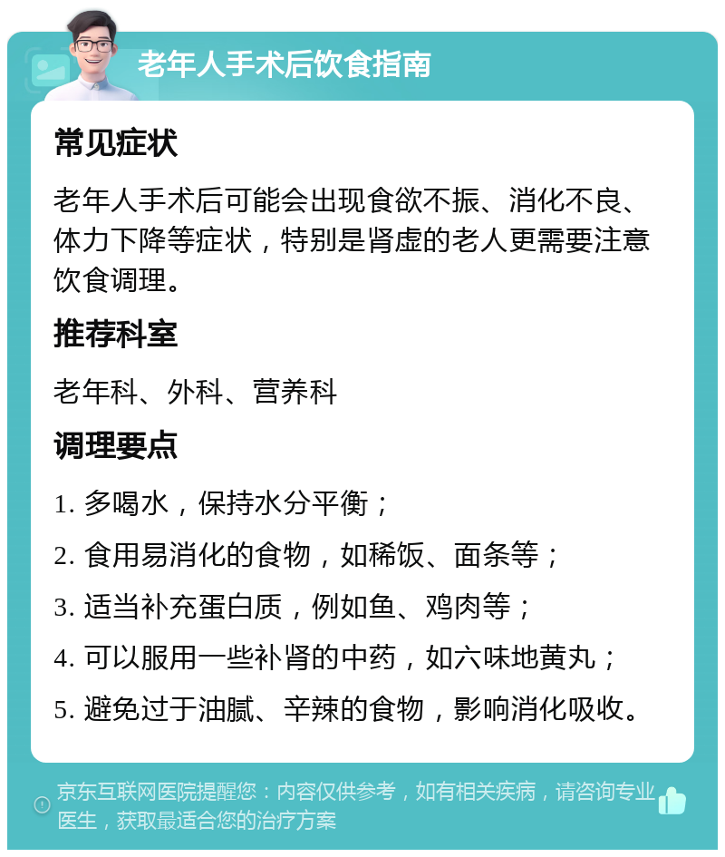 老年人手术后饮食指南 常见症状 老年人手术后可能会出现食欲不振、消化不良、体力下降等症状，特别是肾虚的老人更需要注意饮食调理。 推荐科室 老年科、外科、营养科 调理要点 1. 多喝水，保持水分平衡； 2. 食用易消化的食物，如稀饭、面条等； 3. 适当补充蛋白质，例如鱼、鸡肉等； 4. 可以服用一些补肾的中药，如六味地黄丸； 5. 避免过于油腻、辛辣的食物，影响消化吸收。