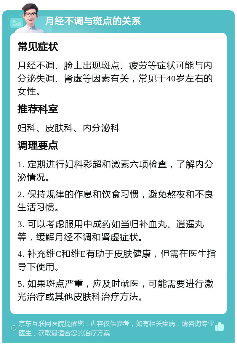 月经不调与斑点的关系 常见症状 月经不调、脸上出现斑点、疲劳等症状可能与内分泌失调、肾虚等因素有关，常见于40岁左右的女性。 推荐科室 妇科、皮肤科、内分泌科 调理要点 1. 定期进行妇科彩超和激素六项检查，了解内分泌情况。 2. 保持规律的作息和饮食习惯，避免熬夜和不良生活习惯。 3. 可以考虑服用中成药如当归补血丸、逍遥丸等，缓解月经不调和肾虚症状。 4. 补充维C和维E有助于皮肤健康，但需在医生指导下使用。 5. 如果斑点严重，应及时就医，可能需要进行激光治疗或其他皮肤科治疗方法。