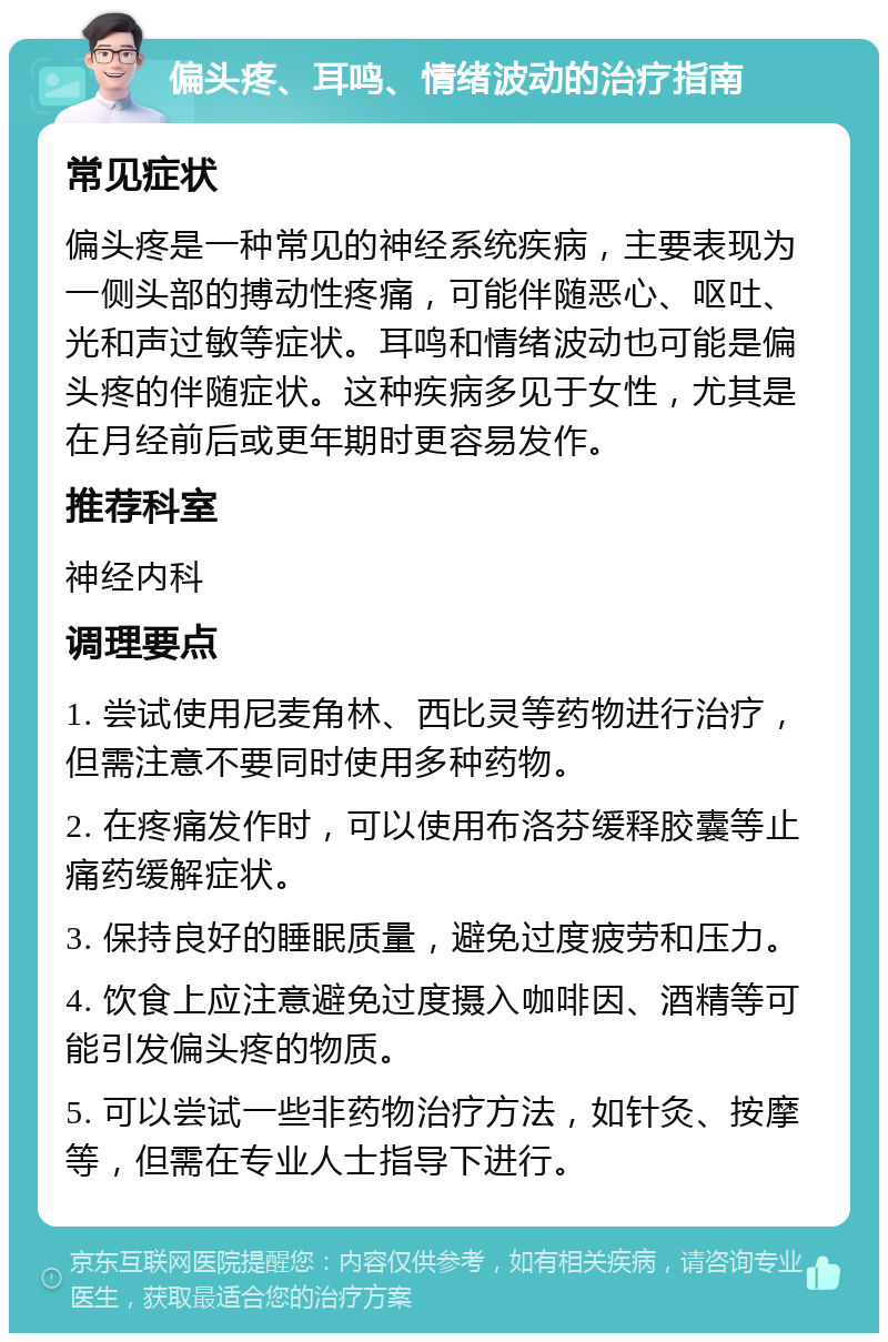 偏头疼、耳鸣、情绪波动的治疗指南 常见症状 偏头疼是一种常见的神经系统疾病，主要表现为一侧头部的搏动性疼痛，可能伴随恶心、呕吐、光和声过敏等症状。耳鸣和情绪波动也可能是偏头疼的伴随症状。这种疾病多见于女性，尤其是在月经前后或更年期时更容易发作。 推荐科室 神经内科 调理要点 1. 尝试使用尼麦角林、西比灵等药物进行治疗，但需注意不要同时使用多种药物。 2. 在疼痛发作时，可以使用布洛芬缓释胶囊等止痛药缓解症状。 3. 保持良好的睡眠质量，避免过度疲劳和压力。 4. 饮食上应注意避免过度摄入咖啡因、酒精等可能引发偏头疼的物质。 5. 可以尝试一些非药物治疗方法，如针灸、按摩等，但需在专业人士指导下进行。