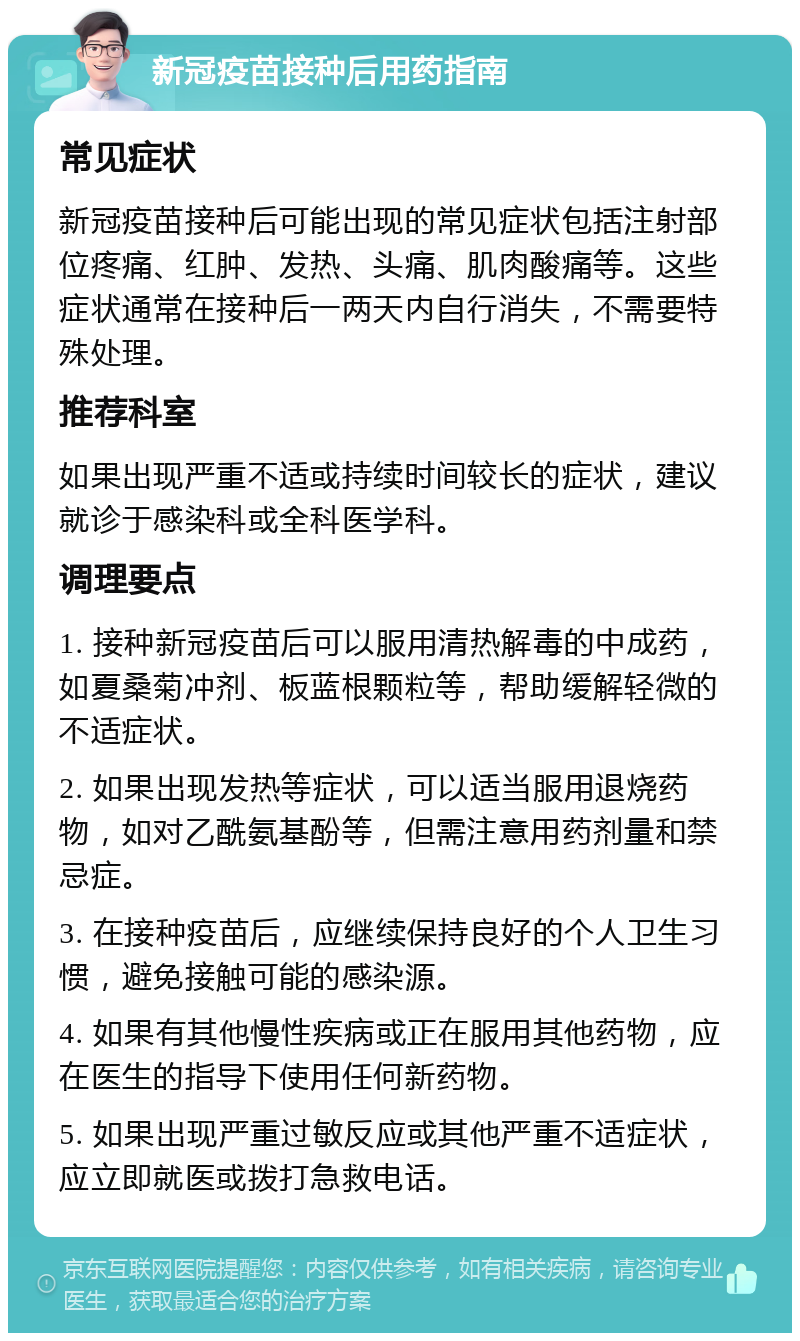 新冠疫苗接种后用药指南 常见症状 新冠疫苗接种后可能出现的常见症状包括注射部位疼痛、红肿、发热、头痛、肌肉酸痛等。这些症状通常在接种后一两天内自行消失，不需要特殊处理。 推荐科室 如果出现严重不适或持续时间较长的症状，建议就诊于感染科或全科医学科。 调理要点 1. 接种新冠疫苗后可以服用清热解毒的中成药，如夏桑菊冲剂、板蓝根颗粒等，帮助缓解轻微的不适症状。 2. 如果出现发热等症状，可以适当服用退烧药物，如对乙酰氨基酚等，但需注意用药剂量和禁忌症。 3. 在接种疫苗后，应继续保持良好的个人卫生习惯，避免接触可能的感染源。 4. 如果有其他慢性疾病或正在服用其他药物，应在医生的指导下使用任何新药物。 5. 如果出现严重过敏反应或其他严重不适症状，应立即就医或拨打急救电话。