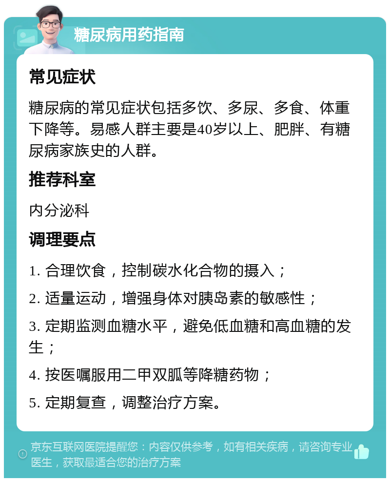 糖尿病用药指南 常见症状 糖尿病的常见症状包括多饮、多尿、多食、体重下降等。易感人群主要是40岁以上、肥胖、有糖尿病家族史的人群。 推荐科室 内分泌科 调理要点 1. 合理饮食，控制碳水化合物的摄入； 2. 适量运动，增强身体对胰岛素的敏感性； 3. 定期监测血糖水平，避免低血糖和高血糖的发生； 4. 按医嘱服用二甲双胍等降糖药物； 5. 定期复查，调整治疗方案。