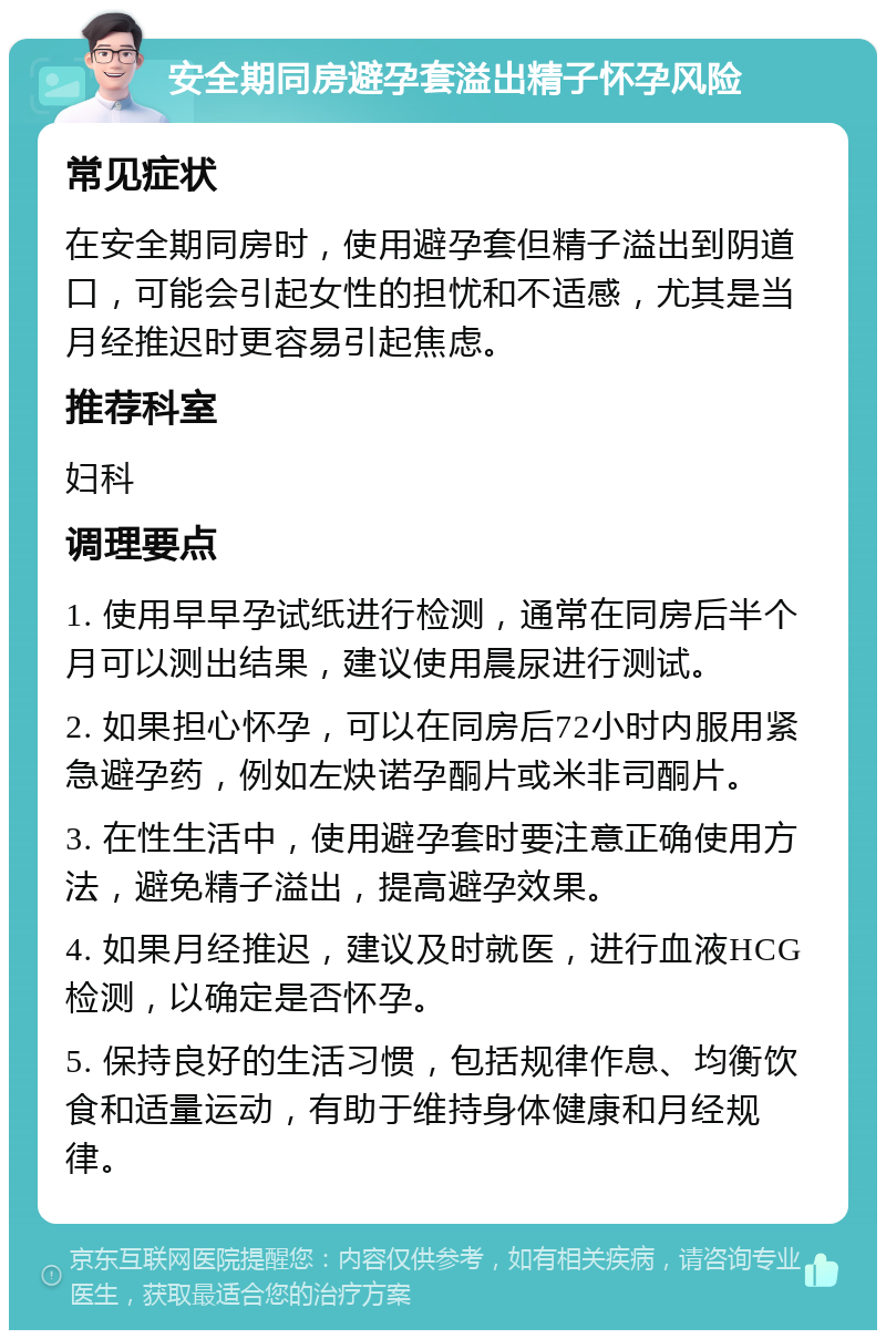 安全期同房避孕套溢出精子怀孕风险 常见症状 在安全期同房时，使用避孕套但精子溢出到阴道口，可能会引起女性的担忧和不适感，尤其是当月经推迟时更容易引起焦虑。 推荐科室 妇科 调理要点 1. 使用早早孕试纸进行检测，通常在同房后半个月可以测出结果，建议使用晨尿进行测试。 2. 如果担心怀孕，可以在同房后72小时内服用紧急避孕药，例如左炔诺孕酮片或米非司酮片。 3. 在性生活中，使用避孕套时要注意正确使用方法，避免精子溢出，提高避孕效果。 4. 如果月经推迟，建议及时就医，进行血液HCG检测，以确定是否怀孕。 5. 保持良好的生活习惯，包括规律作息、均衡饮食和适量运动，有助于维持身体健康和月经规律。