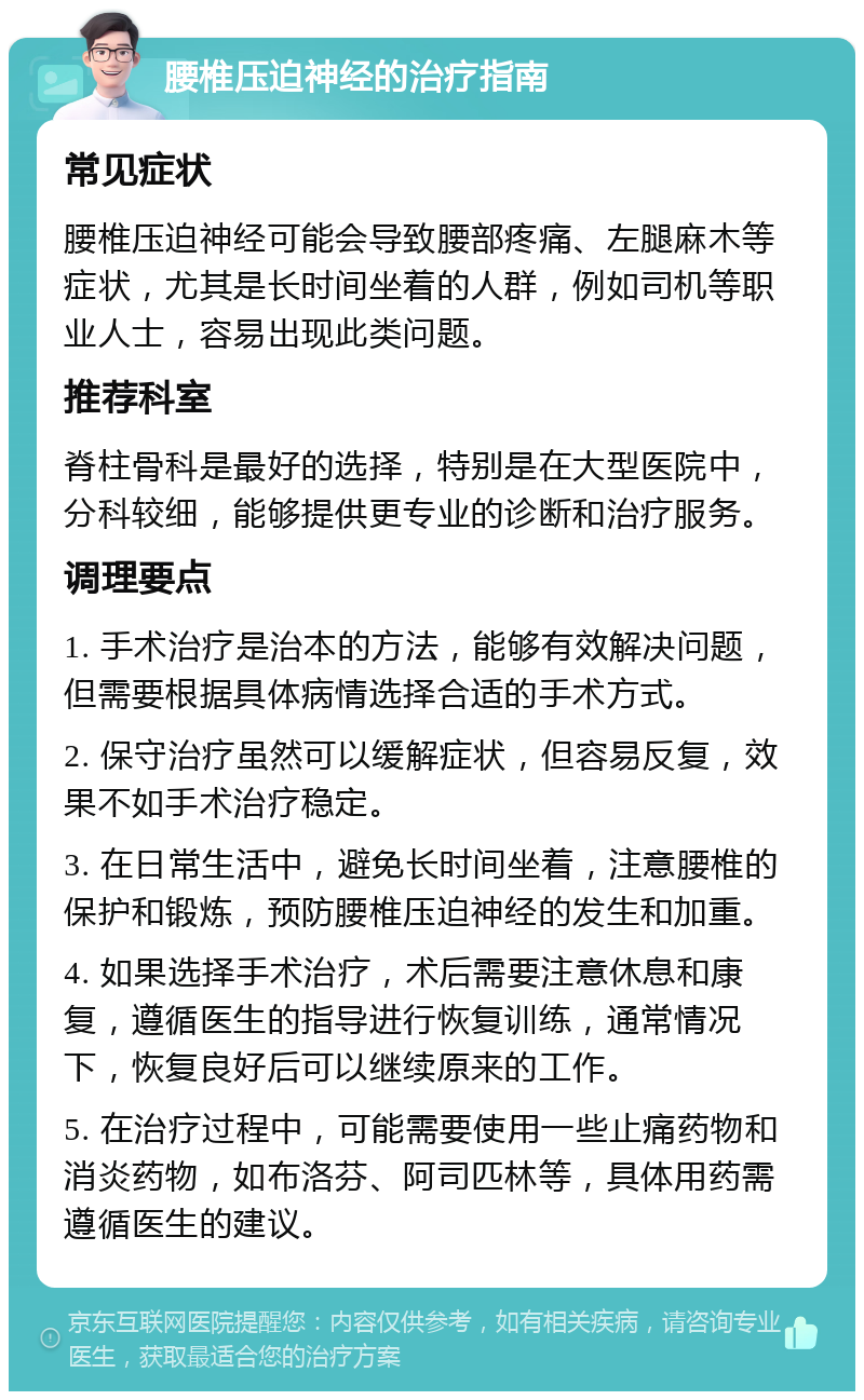 腰椎压迫神经的治疗指南 常见症状 腰椎压迫神经可能会导致腰部疼痛、左腿麻木等症状，尤其是长时间坐着的人群，例如司机等职业人士，容易出现此类问题。 推荐科室 脊柱骨科是最好的选择，特别是在大型医院中，分科较细，能够提供更专业的诊断和治疗服务。 调理要点 1. 手术治疗是治本的方法，能够有效解决问题，但需要根据具体病情选择合适的手术方式。 2. 保守治疗虽然可以缓解症状，但容易反复，效果不如手术治疗稳定。 3. 在日常生活中，避免长时间坐着，注意腰椎的保护和锻炼，预防腰椎压迫神经的发生和加重。 4. 如果选择手术治疗，术后需要注意休息和康复，遵循医生的指导进行恢复训练，通常情况下，恢复良好后可以继续原来的工作。 5. 在治疗过程中，可能需要使用一些止痛药物和消炎药物，如布洛芬、阿司匹林等，具体用药需遵循医生的建议。