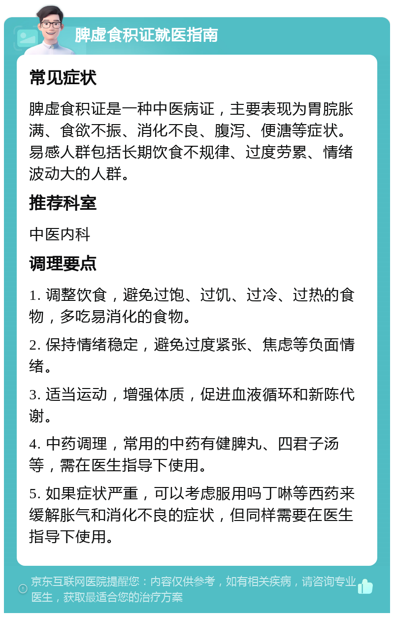 脾虚食积证就医指南 常见症状 脾虚食积证是一种中医病证，主要表现为胃脘胀满、食欲不振、消化不良、腹泻、便溏等症状。易感人群包括长期饮食不规律、过度劳累、情绪波动大的人群。 推荐科室 中医内科 调理要点 1. 调整饮食，避免过饱、过饥、过冷、过热的食物，多吃易消化的食物。 2. 保持情绪稳定，避免过度紧张、焦虑等负面情绪。 3. 适当运动，增强体质，促进血液循环和新陈代谢。 4. 中药调理，常用的中药有健脾丸、四君子汤等，需在医生指导下使用。 5. 如果症状严重，可以考虑服用吗丁啉等西药来缓解胀气和消化不良的症状，但同样需要在医生指导下使用。