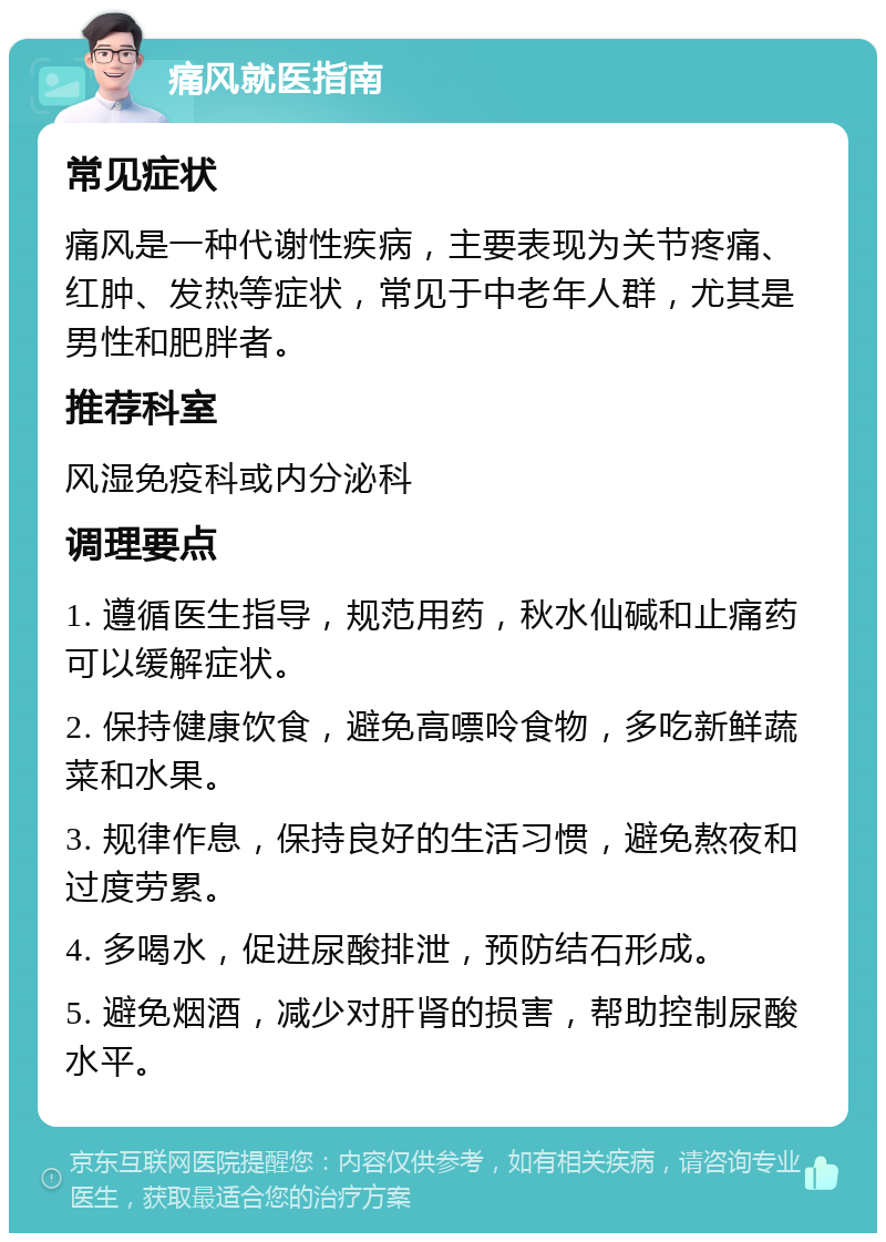 痛风就医指南 常见症状 痛风是一种代谢性疾病，主要表现为关节疼痛、红肿、发热等症状，常见于中老年人群，尤其是男性和肥胖者。 推荐科室 风湿免疫科或内分泌科 调理要点 1. 遵循医生指导，规范用药，秋水仙碱和止痛药可以缓解症状。 2. 保持健康饮食，避免高嘌呤食物，多吃新鲜蔬菜和水果。 3. 规律作息，保持良好的生活习惯，避免熬夜和过度劳累。 4. 多喝水，促进尿酸排泄，预防结石形成。 5. 避免烟酒，减少对肝肾的损害，帮助控制尿酸水平。