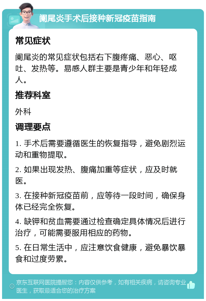 阑尾炎手术后接种新冠疫苗指南 常见症状 阑尾炎的常见症状包括右下腹疼痛、恶心、呕吐、发热等。易感人群主要是青少年和年轻成人。 推荐科室 外科 调理要点 1. 手术后需要遵循医生的恢复指导，避免剧烈运动和重物提取。 2. 如果出现发热、腹痛加重等症状，应及时就医。 3. 在接种新冠疫苗前，应等待一段时间，确保身体已经完全恢复。 4. 缺钾和贫血需要通过检查确定具体情况后进行治疗，可能需要服用相应的药物。 5. 在日常生活中，应注意饮食健康，避免暴饮暴食和过度劳累。