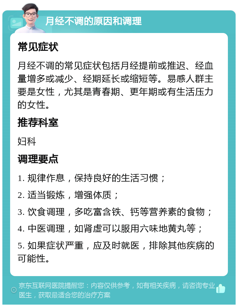 月经不调的原因和调理 常见症状 月经不调的常见症状包括月经提前或推迟、经血量增多或减少、经期延长或缩短等。易感人群主要是女性，尤其是青春期、更年期或有生活压力的女性。 推荐科室 妇科 调理要点 1. 规律作息，保持良好的生活习惯； 2. 适当锻炼，增强体质； 3. 饮食调理，多吃富含铁、钙等营养素的食物； 4. 中医调理，如肾虚可以服用六味地黄丸等； 5. 如果症状严重，应及时就医，排除其他疾病的可能性。