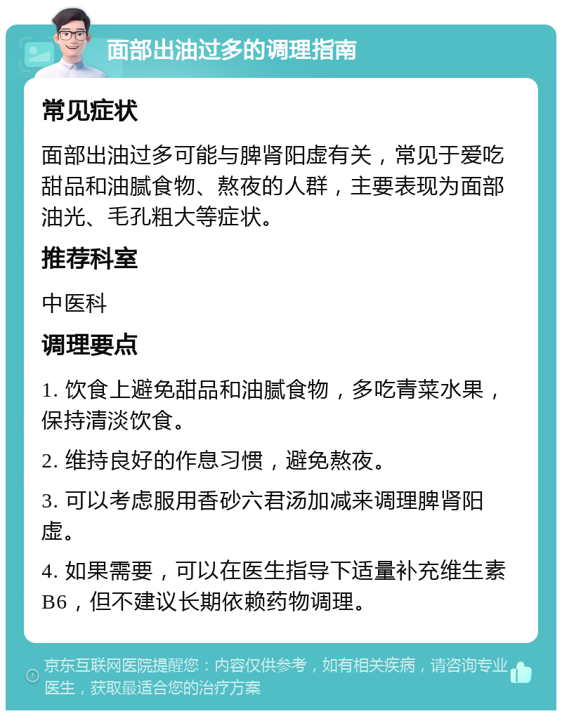 面部出油过多的调理指南 常见症状 面部出油过多可能与脾肾阳虚有关，常见于爱吃甜品和油腻食物、熬夜的人群，主要表现为面部油光、毛孔粗大等症状。 推荐科室 中医科 调理要点 1. 饮食上避免甜品和油腻食物，多吃青菜水果，保持清淡饮食。 2. 维持良好的作息习惯，避免熬夜。 3. 可以考虑服用香砂六君汤加减来调理脾肾阳虚。 4. 如果需要，可以在医生指导下适量补充维生素B6，但不建议长期依赖药物调理。