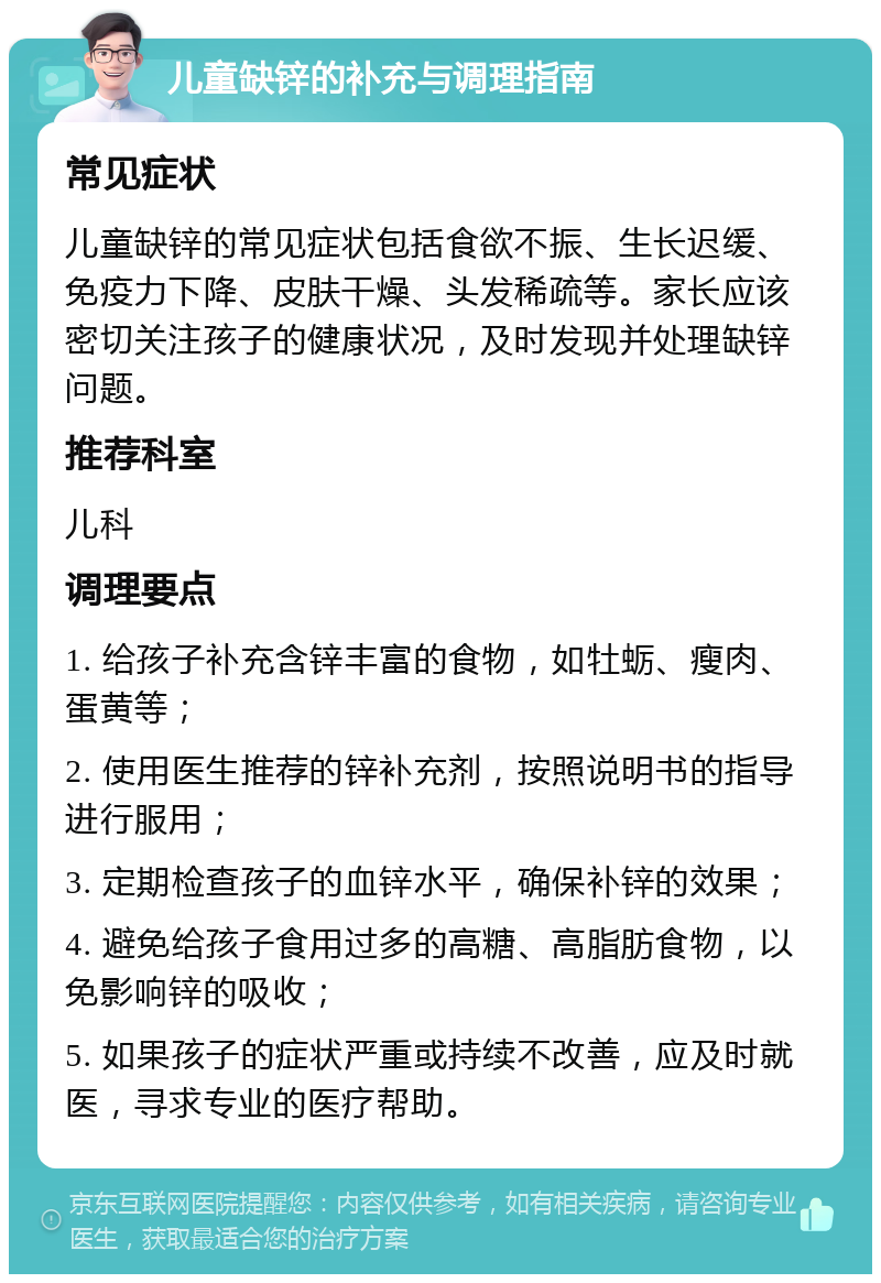 儿童缺锌的补充与调理指南 常见症状 儿童缺锌的常见症状包括食欲不振、生长迟缓、免疫力下降、皮肤干燥、头发稀疏等。家长应该密切关注孩子的健康状况，及时发现并处理缺锌问题。 推荐科室 儿科 调理要点 1. 给孩子补充含锌丰富的食物，如牡蛎、瘦肉、蛋黄等； 2. 使用医生推荐的锌补充剂，按照说明书的指导进行服用； 3. 定期检查孩子的血锌水平，确保补锌的效果； 4. 避免给孩子食用过多的高糖、高脂肪食物，以免影响锌的吸收； 5. 如果孩子的症状严重或持续不改善，应及时就医，寻求专业的医疗帮助。