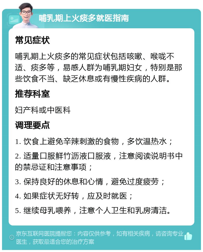 哺乳期上火痰多就医指南 常见症状 哺乳期上火痰多的常见症状包括咳嗽、喉咙不适、痰多等，易感人群为哺乳期妇女，特别是那些饮食不当、缺乏休息或有慢性疾病的人群。 推荐科室 妇产科或中医科 调理要点 1. 饮食上避免辛辣刺激的食物，多饮温热水； 2. 适量口服鲜竹沥液口服液，注意阅读说明书中的禁忌证和注意事项； 3. 保持良好的休息和心情，避免过度疲劳； 4. 如果症状无好转，应及时就医； 5. 继续母乳喂养，注意个人卫生和乳房清洁。